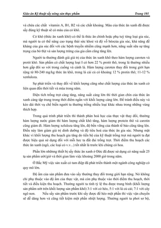 Giáo án Kỹ thuật sấy nông sản thực phẩm Trang 101
và chứa các chất vitamin A, B1, B2 và các chất khoáng. Màu của thức ăn xanh đã được
sấy đúng kỹ thuật sẽ có màu của cỏ khô.
Cỏ khô (thức ăn xanh khô) có thể là thức ăn chính hoặc phụ tuỳ từng loại gia súc,
mà người ta có thể nâng cao trạng thái sức khoẻ và độ vỗ béocủa gia súc, khả năng đề
kháng của gia súc đối với các bệnh truyền nhiểm cũng mạnh hơn, năng suất sữa sự tăng
trọng của bò thịt và sản lượng trứng của gia cầm cũng tăng lên.
Người ta thường đánh giá giá trị của thức ăn xanh khô theo hàm lượng caroten và
protit khô. Sản phẩm có chất lượng loại I có hơn 22 % protit thô, trong lá thường nhiều
hơn gấp đôi so với trong cuống và cành lá. Hàm lượng caroten thay đổi trong giới hạn
rộng từ 80-240 mg/kg thức ăn khô, trong lá cải củ có khoảng 12 % protin thô; 11-12 %
xenluloza.
Sự phát triển và thay đổi về khối lượng cũng như chất lượng của thức ăn xanh có
liên quan đến thời tiết và mùa trong năm.
Diện tích trồng trọt càng tăng, năng suất càng lớn thì thời gian chín của thức ăn
xanh càng tập trung trong thời điểm ngắn với khối lượng càng lớn. Để tránh điều này và
kéo dài thời vụ chế biến người ta thường trồng nhiều loại khác nhau trong những vùng
thích hợp.
Trong quá trình phát triển thì thành phàn hoá học của thực vật thay đổi, thường
hàm lượng nước giảm thì hàm lượng chất khô tăng, hàm lượng protein thô và carotin
cũng giảm đi. Hàm lượng xeluloza tăng lên, độ bền vững của thành tế bào cũng tăng lên.
Điều này làm giảm giá trị dinh dưỡng và độ tiêu hoá của thức ăn gia súc. Nhưng mặt
khác vì khối lượng thu hoạch gia tăng do tiến bộ của kỹ thuật trồng trọt mà người ta đạt
được hiệu quả sử dụng đối với mỗi hec ta đất đai trồng trọt. Thời điểm thu hoạch các
thức ăn xanh (ngô, các loại cỏ v.v...) tốt nhất là trước khi chúng có hoa.
Phần lớn nhữnng thiết bị sấy thức ăn xanh ở Đức đã được sử dụng có năng suất 25
tạ sản phẩm ướt/giờ và thời gian làm việc khoảng 2000 giờ trong năm.
Ở Bắc Mỹ việc sản xuất cỏ tam điệp đã phát triển thành một ngành công nghiệp có
quy mô lớn.
Độ ẩm của sản phẩm đưa vào sấy thường thay đổi trong giới hạn rộng. Nó không
chỉ phụ thuộc vào độ ẩm của thực vật, mà còn phụ thuộc vào thời điểm thu hoạch, thời
tiết và điều kiện thu hoạch. Thường người ta tính tỷ lệ thu được trung bình (khối lượng
sản phẩm ướt trên khối lượng sản phẩm khô) 3:1 với cỏ héo, 5:1 với lá củ cải; 7:1 với cây
ngô non. Nếu sấy sản phẩm trước khi sấy được để héo một phần thì việc vận chuyển
sẽ dễ dàng hơn và cũng tiết kiệm một phần nhiệt lượng. Thường người ta phơi sơ bộ,
 