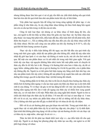 Giáo án Kỹ thuật sấy nông sản thực phẩm Trang 102
nhưng không được làm héo quá vì nó sẽ gây tổn thất các chất dinh dưỡng nếu quá trình
làm héo kéo dài thì quá trình làm nhỏ sản phẩm trước khi sấy sẽ khó khăn.
Việc phân loại nguyên liệu để trồng trọt trong nông nghiệp rất phức tạp, vì các
phần riêng lẻ như thân cây, lá cây cũng khác nhau không chỉ theo hình dạng bên ngoài
mà còn cả cấu tạo bên trong và độ ẩm của nó nữa.
Cũng từ một loại thực vật nhưng có sự khác nhau về hình dạng độ lớn, cấu
tạo...mà người ta đã tìm thấy sự khác nhau lớn giữa các loại thực vật. Sự khác nhau này
phụ thuộc vào trạng thái phát triển, điều kiện đất đai, điều kiện thời tiết để phát triển, thời
điểm thu hoạch v.v...Tất cả những điều này đều đưa đến yêu cầu sấy khác nhau (chế độ
sấy khác nhau). Độ ẩm cuối cùng của sản phẩm sau khi sấy thường là 8-10 %, nếu sấy
quá khô thì hàm lượng caroten sẽ giảm.
Thực vật sấy ở điều kiện không đổi thì ngay sau khi bắt đầu của quá trình sấy
trong một thời gian ngắn, nhiệt độ sản phẩm gần như không đổi, nhiệt độ này nằm trên
nhiệt độ giới hạn lạnh vì vỏ của thực vật không có nước tự do, mà chỉ cho hơi nước di
qua. Bề mặt của sản phẩm được coi là ướt nhất chỉ trong một thời gian ngắn. Với quá
trình sấy của thực vật nguyên (không bằm nhỏ) trước hết một phần nước di chuyển từ
thân cây đến lá rồi bốc hơi ở đó. Nhưng ở lá thường khô sớm hơn ở thân cây, do đó có
nguy hiểm: những phần thực vật có giá trị thường là ở lá thì bị quá khô, còn ở phần thân
sấy không đầy đủ. Người ta có thể giảm bớt hiện tượng này bằng cách thái nhỏ hay cán
nhẹ sản phẩm trước khi sấy (chú ý không để sản phẩm bị ép mạnh làm mất các chất dinh
dưỡng bên trong), qua đó ta đạt được thực vật khô tương đối nhanh.
Trong những phần tử từ thân cây thái ra thì ẩm di chuyển theo hướng dọc thân cây
nhiều hơn là hướng nằm ngang vì cấu tạo mao quản của thân cây được tạo ra do tính chất
sinh lý của chúng. Vì vỏ thực vật gây ra trở lực đáng kể đối với việc vận chuyển ẩm theo
hướng nằm ngang nên bốc ẩm ở mặt cắt ngang của thân cây sẽ nhiều hơn xung quanh
thân cây, so với một đơn vị bề mặt. Phần thân cây càng ngắn khô nhanh. Người ta tìm ra
chiều dài thích hợp cho thân cây bị cắt khúc: 5-8 mm đối với loại cỏ tam điệp và 5 mm
đối với lá củ cải, tuy nhiên các phần khác nhau có thể có những chế độ sấy khác nhau.
Chú ý không nên thái quá nhỏ dễ gây ra dính bết lại với nhau do đó sấy rất chậm.
Đối với lá củ cải thường phải qua giai đoạn rửa mới thái. Trong quá trình thái, vỏ
ngoài thực vật và một phần thân cấy bị xé rách hay dập nát, cho phép 1 tỷ lệ nhất định.
Quá trình thái không phải ứng dụng với tất cả thực vật mà thường chỉ đói với các thực vật
có thân cây to, mập mềm...như ngô, lá cải củ v.v...
Thức ăn khô tốt thì phải tạo thành khối tươi xốp v.v...tạo điều kiện tốt cho quá
trình sấy. Người ta sử dụng hai phương pháp sấy nhân tạo sau đây, mà ngừoi ta có thể
phối hợp chung với nhau:
 