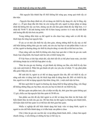 Giáo án Kỹ thuật sấy nông sản thực phẩm Trang 103
- Rải nguyên liệu thành lớp rồi thổi không khí nóng qua, trong quá trình sấy có
đảo trộn.
- Nguyên liệu được đánh tơi, rồi sử dụng các thiết bị sấy dạng rời, sấy lơ lững, sấy
phụt v.v...Ở giai đoạn đầu khi thức ăn còn tương đối ướt, người ta được phép sử dụng
nhiệt độ không khí sấy cao hơn, nhưng sau đó cần làm giảm nhiệt độ sấy thấp hơn, vì ở
nhiệt độ 70-80 o
C đã ảnh hưởng trước hết là hàm lượng caroten và ở mức độ nhất định
ảnh hưởng đến độ tiêu hoá của prôtit.
Trong những điều kiện cụ thể người ta cần chọn loại, năng suất và chế độ sấy
thích hợp cho từng loại nguyên liệu.
Ở các cơ sở nhỏ cần thiết bịi sấy đơn giản, nhưng những thiết bị sấy này có thể
chế biến không những thức gia súc xanh, mà còn các loại hạt và sản phẩm khác ở các cơ
sở lớn, người ta thường dùng các thiết bị chuyên dùng và mức độ cơ khí hoá cao hơn.
Chọn năng suất của thiết bị không nên chọn loại quá nhỏ vì thức ăn gia súc xanh
thuộc loại cồng kềnh, thu hoạch một lúc nên có khối lượng lớn.
Ở Việt Nam có khí hậu nhiệt đới, nếu thời tiết tốt có thể phơi hoàn toàn, còn thời
tiết không thuận lợi có thể kết hợp phơi và sấy.
Thức ăn của gia súc thường có giá thành sấy không cao lắm, nếu thiết bị sấy làm
việc một cách kinh tế. Phần lớn giá thành chi phí vào yêu cầu về nhiệt. Vì vậy phải phấn
đấu giảm thấp yêu cầu này.
Để sinh khí lò, ngừơi ta có thể sử dụng nguyên lịêu rắn, đối với thiết bị sấy có
năng suất nhỏ và dùng lưới sấy thì thích hợp nhất là dùng than đá. Đối với thiết bị sấy
lớn, người ta có thể sử dụng nguyên liệu khác (lỏng, khí...) một cách tiện lợi hơn.
Để làm sạch khói lò người ta thường sấy dựng thiết bị lắng (phòng lắng, xilo lắng)
để không những lắng các bụi than, mà còn các bụi tro khỏi đi vào thiết bị sấy.
Để bảo quản sản phẩm tươi, cần có điện trở đầy đủ, thời gian bảo quản không quá
12 giờ, chiều cao lớp nguyên liệu bảo quản từ 50-80 cm.
Sản phẩm sau khi đã sấy khô ngừơi ta có thể sử dụng làm thức ăn thô hoặc chế
biến thành thức ăn tinh cho gia súc. Để làm thức ăn thô ngừoi ta thường nén thành khối,
tiết kiệm diện tích bảo quản và có thể kéo dài thời gian bảo quản.
Nhiều xí nghiệp đã chế biến thành dạng bột hoặc viên và dạng bánh, ngoài ra
người ta còn chế biến thành dạng xi rô đầu hoặc sản phẩm ủ chua.
Chú ý thức ăn gia súc sau khi sấy và ép (đóng thành bánh, khối...) được làm nguội
nhanh chóng, vì nếu không có những hư hại có thể xảy ra.
 