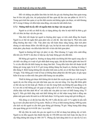 Giáo án Kỹ thuật sấy nông sản thực phẩm Trang 104
Đối với những sản phẩm làm thức ăn tinh cho gia súc thường được bảo quản trong
bao bì kín (túi giấy kín, túi polyetylen) để bảo quản độ ẩm của sản phẩm từ 10-14 %.
Trong quá trình bảo quản có sự tổn thất carotin mà không ngăn cản được, nó mất khoảng
60 % trong 6 tháng với điều kiện mùa đông, còn mùa hè mất nhiều hơn.
3.7.2 Những thiết bị sấy đối với nguồn thức ăn thực vật của gia súc
Người ta có thể coi thiết bị sấy cỏ dạng phòng sấy như là một thiết bị thôn g gió
đối với thức ăn thực vật cho gia súc.
Nếu thời tiết thuận lợi người ta thường phơi ngay cỏ trên cánh đồng thu hoạch.
Người ta có thể rút ngắn thời gian phơi nếu có chế độ đảo trộn hợp lý. Phơi trên cánh
đồng thường đảo trộn 1 lần. Việc phơi này tiết kiệm được năng lượng, diện tích phơi
nhung có một nhược điểm: tổn thất do gẩy vụn, hư hại do men mốc phát triển trong quá
trình phơi, phụ thuộc vào điều kiện thời tiết và kéo dài thời gian phơi.
Người ta thường kết hợp với phơi và sấy. Phơi khoảng 2-3 ngày trên cánh đồng
đến khi còn 30-40 % ẩm đưa về tiếp tục sấy hoặc thông gió cho đến khô.
Để thông gió người ta thường sử dụng nhiệt của không khí bên ngoài cung cấp và
chỉ thổi vào đống cỏ ở một số giờ nhất định trong ngày, khi độ ẩm khôn gkhí nhỏ hơn 85
% và cho đến khi đủ khối lượng tác dụng làm khô. Trong điều kiện thời tiết thuận lợi để
thông gió trong ngày là từ 8-15 giờ trong những tháng thu hoạch cỏ, thường từ tháng 3
đến tháng 8. Khối lượng không khí cần phải tính toán cụ thể, nó có thể thực hiện trong 8-
10 ngày. Việc thông gió ở một số loại cỏ không được phép kéo dài thời gian, sẽ gây nguy
hiểm là tự tạo ra nấm mốc làm giảm chất lượng của sản phẩm.
Thiết bị thông gió được thổi không khí từ dưới lên xuyên qua lớp cỏ và đi qua bên
ngoài do các khe trống của mái nhà hoặc qua các cửa mở riêng. Các ống dẫn khôn gkhí
có thể cấu tạo từ tôn hoặc gỗ. Muốn có vận tốc trung bình của không khí qua động cơ là
0,1 m/s thì có thể thông gió với quạt có năng suất 4 m3
/s hay 14.400 m3
/h trong đốn gcỏ
chiếm diện tích bên dưới 40 m2
với chiều dài vừa phải (cỏ tươi có khối lượng riêng 75
kg/m3
). Nếu giả thiết rằng một mét khối không khí có thể nhận trung bình ở đống sản
phẩm một gam nước thì nười ta có thể tách được 14,4 kg nước trong một giờ từ đống cỏ.
Nếu đóng cỏ có độ ẩm ban đầu Wđ=40 % đến độ ẩm cuối 15 % nghĩa là nếu mỗi
kg cỏ tươi cần phải tách 0,25 kg nước. Muốn có 30 tạ cỏ khô (tương đương 1000 kg nước
cần tách ra) thì người ta cần thời gian thông gió khoảng 70 giờ. Năng lượng điện dùng
cho quạt thông gió từ 4-6 kW cho 1 tạ cỏ khô.
Để sấy thức ăn xanh cho gia súc người ta có thể sử dụng loại phòng sấy có lưới.
Người ta rải đều nguyên liệu thành lớp dày từ 150-200 mm trên lưới hoặc tôn đục lõ và
sấy bằng không khí nóng từ 100-130 o
C. Phòng sấy lưới dùng khói lò có vận tốc 0,2 m/s
 