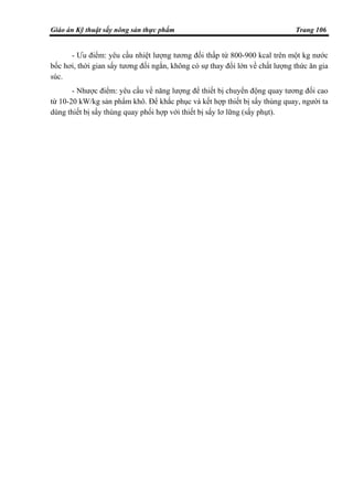 Giáo án Kỹ thuật sấy nông sản thực phẩm Trang 106
- Ưu điểm: yêu cầu nhiệt lượng tương đối thấp từ 800-900 kcal trên một kg nước
bốc hơi, thời gian sấy tương đối ngắn, không có sự thay đổi lớn về chất lượng thức ăn gia
súc.
- Nhược điểm: yêu cầu về năng lượng để thiết bị chuyển động quay tương đối cao
từ 10-20 kW/kg sản phẩm khô. Để khắc phục và kết hợp thiết bị sấy thùng quay, người ta
dùng thiết bị sấy thùng quay phối hợp với thiết bị sấy lơ lững (sấy phụt).
 