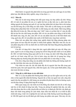 Giáo án Kỹ thuật sấy nông sản thực phẩm Trang 108
Hình thước và nguyên liệu phải kiểm tra trong quá trình sản xuất ngay từ các khâu
phân loại, thái (đặt dao thái), nghiền, sàng và lựa chọn v.v...
4.1.2 Màu sắc
Màu sắc là một trong những tính chất quan trọng của thực phẩm sấy khô. Riêng
đối với một số sản phẩm thì còn có ý nghĩa lớn hơn cả đặc tính của vị, phải tuân theo
những nguyên tắc thương mại quốc tế, các loại thực phẩm khô chỉ được bán ra thị trường
sau khi đã trưng cầu ý kiến bằng các mẫu chuẩn. Tính chất và chất lượng của sản phẩm
không được phép khác biệt với tính chất và chất lượng của mẫu chuẩn. Một trong những
đặc điểm đó là màu sắc. Màu mờ nhạt, màu ”chết”, hoặc có sự khác biệt về màu sắc dẫn
đến hư hại lớn cho chất lượng sản phẩm. Đối với các sản phẩm màu trắng có thể bị biến
đổi thành màu vàng, đỏ, đen, xám; đối với các sản phẩm màu đỏ có thể biến thành màu
vàng, gạch nâu, đối với sản phẩm màu xanh có thể thành màu vàng hoặc xanh đen.
Phân tích sản phẩm thái miếng hoặc nghiền thành bột bằng phương pháp cảm
quan (quan sát trực tiếp) đòi hỏi phải có nhiều kinh nghiệm. Mặt khác màu sắc của các
sản phẩm dạng bột có thể xác định nhờ các thiết bị đặc biệt hoặc bằng phương pháp phân
tích lý-hoá học.
Còn đối với dạng khô ở dạng thái nhỏ, ngoài phần đánh giá màu sắc bằng cảm
quan, người ta còn sử dụng dụng cụ quang học để đo nồng độ dịch chiết ra từ sản phẩm
đó. Đối với hành thường dùng quan phổ ký đo tỷ trọng của dịch chiết bằng dung dịch
muối ăn với bước sóng 420 µm. Giá trị bước sóng xác định chỉ số quang học riêng.
Phương pháp này thường dùng khi phân tích sản phẩm khô có màu trắng và vàng...
Cần chú ý rằng màu trắng của sản phẩm như hành tây không ảnh hưởng mạnh tới
các đặc tính khác như màu của ớt bị hoặc cà rốt.
Việc kiểm tra màu sắc cần tiến hành đầy đủ từ nguyên liệu ban đầu trong quá
trình bảo quản, làm sạch nguyên liệu, chần làm nguội, sấy và bảo quản thành phẩm, cũng
như trước khi đem sử dụng.
4.1.3 Nồng độ vị, chất thơm và các chất khác
Mùi và vị của sản phẩm khô thường được đánh giá sau khi ngấm nước trở lại, nấu
chín và làm nguội đến nhiệt độ thường. Nguyên tắc cơ bản của người sản xuất, cũng như
người tiêu thụ sản phẩm là: chất lượng của sản phẩm đó phải được kiểm tra thường xuyên
sau khi đưa chúng về dạng thích hợp để sử dụng.
Điều quan trọng của việc kiểm tra là hệ thống nấu nhanh mà trên đó có thể cùng
một lúc có thể chuẩn bị hàng loạt mẫu. Trong các phòng thí nghiệm hiện đại, các mẫu
nấu chín được đưa lên xe đẩy chuyển đến nơi kiểm tra và đánh giá. Đôi khi việc đánh giá
được tiến hành trong phòng tối cách nhiệt, được điều hoà nhiệt độ và có thiết bị điều
chỉnh ánh sáng, ở một vài xí nghiệp lớn sản xuất súp cô đặc thường xuyên hoạt động gồm
từ 100-200 người nội trợ để đánh giá chất lượng sản phẩm cảm quan. Nhà máy chỉ cho
 