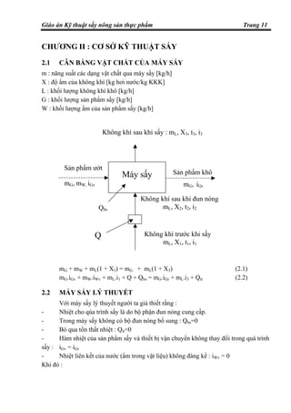 Giáo án Kỹ thuật sấy nông sản thực phẩm Trang 11
CHƯƠNG II : CƠ SỞ KỸ THUẬT SẤY
2.1 CÂN BẰNG VẬT CHẤT CỦA MÁY SẤY
m : năng suất các dạng vật chất qua máy sấy [kg/h]
X : độ ẩm của không khí [kg hơi nước/kg KKK]
L : khối lượng không khí khô [kg/h]
G : khối lượng sản phẩm sấy [kg/h]
W : khối lượng ẩm của sản phẩm sấy [kg/h]
mG + mW + mL(1 + X1) = mG + mL(1 + X3) (2.1)
mG.iGv + mW.iWv + mL.i1 + Q + Qbs = mG.iGr + mL.i3 + Qtt (2.2)
2.2 MÁY SẤY LÝ THUYẾT
Với máy sấy lý thuyết người ta giả thiết rằng :
- Nhiệt cho qúa trình sấy là do bộ phận đun nóng cung cấp.
- Trong máy sấy không có bộ đun nóng bổ sung : Qbs=0
- Bỏ qua tổn thất nhiệt : Qtt=0
- Hàm nhiệt của sản phẩm sấy và thiết bị vận chuyển không thay đổi trong quá trình
sấy : iGv = iGr
- Nhiệt liên kết của nước (ẩm trong vật liệu) không đáng kể : iWv = 0
Khi đó :
Không khí sau khi đun nóng
mL, X2, t2, i2
Sản phẩm ướt
mG, mW, iGv
Qbs
Sản phẩm khô
mG, iGr
Q Không khí trước khi sấy
mL, X1, t1, i1
Máy sấy
Không khí sau khi sấy : mL, X3, t3, i3
 