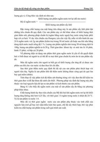 Giáo án Kỹ thuật sấy nông sản thực phẩm Trang 110
lượng gia vị. Công thức xác định nó như sau:
Khối lượng sản phẩm ngấm nước trở lại (để ráo nước)
Hệ số ngấm nước =
Khối lượng sản phẩm sấy khô
Đặc trưng chất lượng của mặt hàng tiêu dùng này là sản phẩm sấy khô phải đạt
những tiêu chuẩn đã quy định. Các sản phẩm này có thể khác nhau về khối lượng thời
gian thấm ướt, phương pháp chuẩn bị (ngâm bằng nước nguội hay nước nóng hoặc phối
hợp với cả hai). Ví dụ: tiêu chuẩn của Hungary yêu cầu việc lấy mẫu và tiến hành đo sau
24 h ngấm nước với 2g sản phẩm (kiểm tra) trong 50 ml nước cất hoặc sau khi nấu bằng
dung dịch nước muối nồng độ 1 %. Lượng sản phẩm nghiền nhỏ trong 50 ml dung dịch là
100g, lượng sản phẩm nghiền to là 20 g. Thời gian đun: khoai tây và mùi tàu là 10 phút,
hành 15 phút, và bắp cải 20 phút.
Về phương diện sử dụng sản phẩm thời gian ngấm nước là yếu tố rất quyết định
bởi vì biết được nó người ta có thể đề ra mọi thời gian chuẩn bị món ăn từ sản phẩm sấy
đó.
Mức độ ngấm nước cho người ta biết gia số khối lượng cần tăng để có được sản
phẩm sau khi cho vào nước và đun theo lời chỉ dẩn.
Sau thời gian thấm nước quy định thì độ sệt của sản phẩm phải thích hợp với
người tiêu thụ. Nghĩa là sản phẩm khô đã thấm nước không được cứng quá do quá lửa
hay quá mềm (nhũn).
Trên thực tế việc phân tích độ thấm ướt thường trùng với việc đun thử để kiểm tra
thời gian đun và để đạt được độ sánh cần thiết . Phương pháp xác định đại lượng này phụ
thuộc vào loại nguyên liệu đẻ tạo ra sản phẩm và kích thước của sản phẩm.
Bảng 4.1 cho thấy độ ngấm nước của một số sản phẩm sấy đo bằng các phương
pháp khác nhau.
Chất lượng hành tây theo tiêu chuẩn của Mỹ đòi hỏi khi ngấm nước trở lại thì khối
lượng tăng không nhỏ hơn 4,25 lần, với thời gian 1 h ngâm trong nước ở nhiệt độ 24 o
C.
Tỷ lệ sản phẩm và nước 1:8.
Mức độ và thời gian ngấm nước của sản phẩm phụ thuộc vào tính chất của
nguyên liệu (mô gỗ hay mô xốp) điều kiện bảo quản, chế độ sấy thích hợp, bởi vậy phải
kiểm tra chất lượng sản phẩm trong suốt quá trình sản xuất.
 