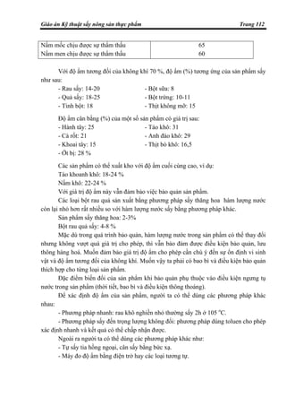 Giáo án Kỹ thuật sấy nông sản thực phẩm Trang 112
Nấm mốc chịu được sự thẩm thấu
Nấm men chịu được sự thẩm thấu
65
60
Với độ ẩm tương đối của không khí 70 %, độ ẩm (%) tương ứng của sản phẩm sấy
như sau:
- Rau sấy: 14-20 - Bột sữa: 8
- Quả sấy: 18-25 - Bột trứng: 10-11
- Tinh bột: 18 - Thịt không mỡ: 15
Độ ẩm cân bằng (%) của một số sản phẩm có giá trị sau:
- Hành tây: 25 - Táo khô: 31
- Cà rốt: 21 - Anh đào khô: 29
- Khoai tây: 15 - Thịt bò khô: 16,5
- Ớt bị: 28 %
Các sản phẩm có thể xuất kho với độ ẩm cuối cùng cao, ví dụ:
Táo khoanh khô: 18-24 %
Nấm khô: 22-24 %
Với giá trị độ ẩm này vẫn đảm bảo việc bảo quản sản phẩm.
Các loại bột rau quả sản xuất bằng phương pháp sấy thăng hoa hàm lượng nước
còn lại nhỏ hơn rất nhiều so với hàm lượng nước sấy bằng phương pháp khác.
Sản phẩm sấy thăng hoa: 2-3%
Bột rau quả sấy: 4-8 %
Mặc dù trong quá trình bảo quản, hàm lượng nước trong sản phẩm có thể thay đổi
nhưng không vượt quá giá trị cho phép, thì vẫn bảo đảm được điều kiện bảo quản, lưu
thông hàng hoá. Muốn đảm bảo giá trị độ ẩm cho phép cần chú ý đến sự ổn định vi sinh
vật và độ ẩm tương đối của không khí. Muốn vậy ta phải có bao bì và điều kiện bảo quản
thích hợp cho từng loại sản phẩm.
Đặc điểm biến đổi của sản phẩm khi bảo quản phụ thuộc vào điều kiện ngưng tụ
nước trong sản phẩm (thời tiết, bao bì và điều kiện thông thoáng).
Để xác định độ ẩm của sản phẩm, người ta có thể dùng các phương pháp khác
nhau:
- Phương pháp nhanh: rau khô nghiền nhỏ thường sấy 2h ở 105 o
C.
- Phương pháp sấy đến trọng lượng không đổi: phương pháp dùng toluen cho phép
xác định nhanh và kết quả có thể chấp nhận được.
Ngoài ra người ta có thể dùng các phương pháp khác như:
- Tự sấy tia hồng ngoại, cân sấy bằng bức xạ.
- Máy đo độ ẩm bằng điện trở hay các loại tương tự.
 