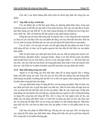 Giáo án Kỹ thuật sấy nông sản thực phẩm Trang 113
Cần chú ý xác định những điều kiện kiểm tra thích hợp nhất cho từng loại sản
phẩm.
4.1.7 Tạp chất cơ học và hoá học
Các sản phẩm sấy có thể bảo quản bằng các phương pháp khác nhau, trong quá
trình bảo quản có thể lẫn các tạp chất cơ học hoặc hoá học. Bởi vậy yêu cầu đặt ra là giới
hạn hàm lượng các tạp chất đó. Ví dụ: hàm lượng khoáng, tro, không hoà tan trong axit,
aren, thiếc chì...Đối với hành tây đôi khi người ta quy định lượng xeluloza.
Nồng độ của các hợp chất trong một số nguyên liệu, ví dụ: nồng độ natri trong bột
cà chua chỉ yêu cầu đặt ra khi các sản phẩm đó dùng vào mục đích đặc biệt như: thức ăn
trẻ em, thức ăn kiêng. Để đảm bảo các yêu cầu trên phải tiến hành kiểm tra sản phẩm.
Các tổ chức y tế của một số nước còn đề nghị nồng độ cho phép của một số hoá
chất dùng để bảo vệ thực vật là nguồn nguyên liệu ban đầu để chế biến các sản phẩm
thực phẩm.
Một số nước khác quy định giới hạn tối đa của các chất sát trùng như etylen oxit,
metyl bromua, phospho hydro, xianogen hydro...dùng ở các kho để bảo quản sản phẩm
khỏi bị phá hoại của các loài bướm, sâu bọ và các loại gậm nhấm v.v...Để thoả mãn yêu
cầu trên, việc sản xuất các loại thuốc sát trùng phải được thực hiện ở mức độ chuyên môn
hoá cao, việc kiểm tra và phân tích phải tuyệt đối tuân theo các quy định tiêu chuẩn.
4.1.8 Hoá chất dùng trong sản xuất
Người ta có thể dùng các hoá chất khác nhau để sử dụng nguyên liệu ở những
khâu cần thiết trong sản xuất. Yêu cầu của các hoá chất này không làm ảnh hưởng đến
chất lượng sản phẩm và không độc hại đối với cơ thể con người, hàm lượng hoá chất còn
lại phải nằm trong giới hạn cho phép.
Các quy định khác nhau về nồng độ SO2 còn lại trong sản phẩm. Một số nước còn
quy định giới hạn trên và giới hạn dưới của chất này. Một số nước khác đề nghị loại trừ
việc sử dụng SO2 để chế biến một số loại sản phẩm. Mặc dù việc tranh luận về đặc tính
hoạt động của lưu huỳnh vẫn còn tiếp tục, nhưng hiện nay người ta vẫn có khuynh hướng
sử dụng SO2 song hạn chế nồng độ SO2, bởi vì cùng với việc ngấm nước trở lại, sản
phẩm sấy còn được pha thêm nước và trước khi sử dụng qua đun sôi hay nấu chín, nên
chỉ với nồng độ rất thấp SO2 còn lại trong sản phẩm coi như không đáng kể. Mặt khác
hợp chất của SO2 còn làm ổn định màu của sản phẩm và bảo vệ sản phẩm khỏi bị oxy
hoá.
Giới hạn cho phép là 2000-2500 mg SO2/kg cho các loại quả. Đối với từng loại
rau, nồng độ SO2 được quy định khác nhau. Bảng dưới đây cho giá trị giới hạn nồng độ
SO2 trong một số sản phẩm thường gặp:
 