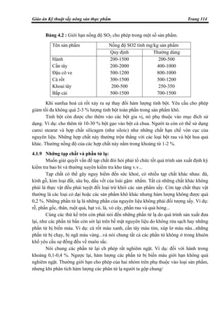 Giáo án Kỹ thuật sấy nông sản thực phẩm Trang 114
Bảng 4.2 : Giới hạn nồng độ SO2 cho phép trong một số sản phẩm.
Nồng độ SO2 tính mg/kg sản phẩmTên sản phẩm
Quy định Thường dùng
Hành
Cần tây
Đậu cô ve
Cà rốt
Khoai tây
Bắp cải
200-1500
200-2000
500-1200
300-1500
200-500
500-1500
200-500
400-1000
800-1000
500-1200
250-350
700-1500
Khi sunfua hoá cà rốt xảy ra sự thay đổi hàm lượng tinh bột. Yêu cầu cho phép
giảm tối đa không quá 2-3 % lượng tinh bột toàn phần trong sản phẩm khô.
Tinh bột còn được cho thêm vào các bột gia vị, nó phụ thuộc vào mục đích sử
dụng. Ví dụ: cho thêm từ 10-30 % bột gạo vào bột cà chua. Người ta còn có thể sử dụng
canxi stearat và hợp chất silicagen (như siloic) như những chất hạn chế vón cục của
nguyên liệu. Những hợp chất này thường trộn thẳng với các loại bột rau và bột hoa quả
khác. Thường nồng độ của các hợp chất này nằm trong khoảng từ 1-2 %.
4.1.9 Những tạp chất và phần tử lạ:
Muốn giải quyết vấn đề tạp chất đòi hỏi phải tổ chức tốt quá trình sản xuất định kỳ
kiểm tra bao bì và thường xuyên kiểm tra kho tàng v.v...
Tạp chất có thể gây nguy hiểm đến sức khoẻ, có nhiều tạp chất khác nhau: đá,
kính gỗ, kim loại đất, sâu bọ, dấu vết của loài gậm nhấm. Tất cả những chất khác không
phải là thực vật đều phải tuyệt đối loại trừ khỏi các sản phẩm sấy. Còn tạp chất thực vật
thường là các loại cỏ dại hoặc các sản phẩm khô khác nhưng hàm lượng không được quá
0,2 %. Những phần tử lạ là những phần của nguyên liệu không phải đối tượng sấy. Ví dụ:
rễ, phần gốc, thân, ruột quả, hạt vỏ, lá, vỏ cây, phần rau và quả hỏng...
Cùng các thứ kể trên còn phải nói đến những phần tử lạ do quá trình sản xuất đưa
lại, như các phần tử bẩn còn sót lại trên bề mặt nguyên liệu do không rửa sạch hay những
phần tử bị biến màu. Ví dụ: cà rốt màu xanh, cần tây màu tím, xúp lơ màu nâu...những
phần tử bị chạy, bị ngã màu vàng...và nói chung tất cả các phần tử không ở trong khuôn
khổ yêu cầu sự đồng đều về maöu sắc.
Nói chung các phần tử lại ch phép rất nghiêm ngặt. Ví dụ: đối với hành trong
khoảng 0,1-0,4 %. Ngược lại, hàm lượng các phần tử bị biến màu giới hạn không quá
nghiêm ngặt. Thường giới hạn cho phép của hai nhóm trên phụ thuộc vào loại sản phẩm,
nhưng khi phân tích hàm lượng các phân tử lạ người ta gộp chung/
 