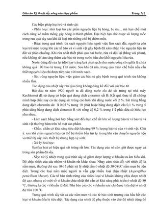 Giáo án Kỹ thuật sấy nông sản thực phẩm Trang 116
Các biện pháp loại trừ vi sinh vật:
- Phân loại: nhờ loại bỏ các phần nguyên liệu bị hỏng, bị sâu... mà hạn chế một
cách đáng kể mầm mống gây hỏng ở thành phẩm. Đặc biệt hạn chế được số lượng mốc
trong rau quả sấy sau khi đã loại trừ những chổ bị chớm mốc.
- Rửa: trong quá trình rửa sạch nguyên liệu ngoài việc làm sạch đất, người ta còn
loại trừ một lượng lớn các tế bào và vi sinh vật gây bệnh đã xâm nhập vào nguyên liệu từ
đất và phân chuồng. Khi rửa nhất thiết phải qua hai bước, rửa và dội lại (bằng vòi phun),
nếu không sẽ làm tăng thêm các bào tử trong nước bẩn cho khối nguyên liệu rửa.
Nước dùng để rửa lại (dội hay tráng lại) phải sạch như nước uống có nghĩa là chứa
không quá 100 bào tử trong 1 lít nước. Sau khi đã rửa, trong quá trình chế biến nếu cần
thiết nguyên liệu chỉ được tiếp xúc với nước sạch.
- Sát trùng nguyên liệu: việc giảm các bào tử gây bệnh trong quá trình rửa không
nhiều lắm.
Tác dụng của nhiệt sấy rau quả cũng không đáng kể đối với các bào tử.
Bắt đầu từ năm 1920 người ta đã dùng nước clo để sát trùng tại nhà máy
Kechkemet đã sử dụng có hiệu quả dung dịch cloramin sắt B. Kết quả thực tế đã chứng
minh hợp chất này có tác dụng sát trùng cáo hơn khi dùng nước vôi 2 %. Sát trùng bằng
dung dịch cloramin sắt B 0,05 % trong 10 phút hoặc bằng dung dịch clo 0,1 % trong 5
phút cũng bằng dung dịch cloramin B với nồng độ 0,2 % trong 1-2 phút đều có hiệu lực
như nhau.
- Làm sạch bằng hơi hay bằng xút: đều hạn chế rất lớn về lượng bào tử vì bào tử vi
sinh vật thường bám trên bề mặt sản phẩm.
- Chần: chần có khả năng tiêu diệt khoảng 99 % lượng bào tử của vi sinh vật. Chú
ý: sau khi chần nguyên liệu có thể bị nhiểm bẩn trở lại trong khi vận chuyển nguyên liệu
và thiết bị sấy, nếu thiết bị không hợp vệ sinh.
- Xử lý hoá học:
Sunfua hoá có hiệu quả sát trùng rất lớn. Tác dụng của nó còn giữ được ngay cả
trong sản phẩm đã sấy.
- Sấy: xử lý nhiệt trong quá trình sấy sẽ giảm được lượng vi khuẩn ưa ẩm hiếu khí.
Dộ chịu nhiệt của các nhóm vi khuẩn rất khác nhau. Nhạy cảm nhất đối với nhiệt độ là
nấm men, thường chỉ sau 10-15 phút xử lý nhiệt ẩm ở nhiệt độ 50-58oC nấm men bị tiêu
diệt. Trong các loại nấm mốc người ta vẫn gặp nhiều loại chịu nhiệt (Aspergillus
penicilium Mucor). Các tế bào sinh trứng của nhiều loại vi khuẩn không chịu được nhiệt
độ cao, nhưng có một số vi khuẩn chịu nhiệt thì vẫn có khả năng phát triển ở nhiệt độ 80
o
C, thường là các vi khuẩn từ đất. Nha bào của các vi khuẩn này chỉ được tiêu diệt ở nhiệt
độ trên 100 o
C.
Trong quá trình sấy tất cả các nấm men và các tế bào sinh trưởng của hầu hết các
loại vi khuẩn đều bị tiêu diệt. Tác dụng của nhiệt độ phụ thuộc vào chế độ nhiệt dùng để
 