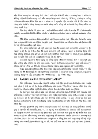 Giáo án Kỹ thuật sấy nông sản thực phẩm Trang 117
sấy, hàm lượng ẩm và trạng thái của vi sinh vật. Có thể xảy ra trường hợp vi sinh vật
không chịu nhiệt như dạng coli vẫn sống sót qua quá trình sấy. Bởi vậy, chúng ta không
chỉ quan tâm đến khâu làm sạch vi sinh vật ở nguyên liệu mà còn chú ý tiến hành sát
trùng các thiết bị dùng trong sản xuất bằng nước nóng và hơi nước hay bằng chất sát
trùng thích hợp.
Cần duy trì chế độ kiểm tra vi sinh vật bằng cách phân tích mức độ vệ sinh ở các
thiết bị sản xuất (nhất là ở khâu chuẩn bị và đóng gói) đảm bảo vệ sinh cá nhân của công
nhân.
Mặt khác muốn có kết quả chính xác không những chú ý lấy mẫu đại diện trạng
thái vi sinh vật trong sản phẩm, mà còn chú ý thanh trùng các phương tiện và dụng cụ để
lấy và tiến hành phân tích mẫu.
Đôi khi ở điều kiện vệ sinh sản xuất thấp bị nhiễm một lượng lớn vi sinh vật thì
người ta có thể xử lý hoá học để giảm lượng vi sinh vật đó. Người ta thường dùng hổn
hợp không khí nén oxit etylen và oxit cacbon (1%), phun bằng vòi phun. Muốn đạt hiệu
quả cao cần phải làm ẩm sản phẩm đến độ ẩm 10-12 %.
Gần đây người ta đã sử dụng tia hồng ngoại (đèn cực tím) để diệt vi sinh vật, yêu
cầu không gây nhiễm xạ cho sản phẩm. Người ta thường dùng tia γ của chất đồng vị
phóng xạ Co 60 và Co 137, nó có năng lượng bức xạ của electron có vận tốc lớn.
Hiệu quả diệt vi khuẩn phụ thuộc vào liệu lượng chiếu sáng vào sản phẩm, với liều
lượng 1,5 M độ (mega độ) sẽ diệt trùng hoàn toàn vi sinh vật trong sản phẩm. Người ta
thường dùng với liều lượng từ 500-1000 kilo độ (1 độ = 0,01 J/kg)
4.2 BAO GÓI VÀ BẢO QUẢN SẢN PHẨM SẤY
Sản phẩm rau và quả sấy cũng là những chất hữu cơ, trong đó thường xảy ra các
quá trình lý hoá mà nó thể thiện chất lượng sản phẩm. Tốc độ xảy ra các phản ứng phụ
thuộc vào phương pháp chế biến, đóng gói và diều kiện bảo quản sản phảm.
Sự thay đổi màu sắc do các chất có men và không men. Sự biến tính của các hợp
chất màu có thể xảy ra ở môi trường có oxy hoặc môi trường trung tính, còn vận tốc của
sự biến đổi có thể phụ thuộc vào môi trường hoặc không. Thí dụ: với sự có mặt của
đường, axit amin và ni tơ, hiện tượng vàng của khoai tây sấy khô phần lớn phụ thuộc vào
nhiệt độ.
Do các quá trình oxy hoá và thuỷ phân các chất màu hoà tan trong chất béo có thể
gây ra sự biến đổi màu sắc, mùi, vị. Thí dụ: sự biến đổi màu sắc của các chất màu carotin
và licopin của bột cà chua do sự phai màu của các chất màu gây ra. Sự biến màu của
antoxian có thể dẫn đén sự mất màu hoặc thay đổi màu của cà rốt, củ cảiv.v...Sự oxy hoá
các lipit, các vi thể mỡ và bơ làm cho sản phẩm bị đắng, làm mất hoặc thay đổi vị. Hiện
tương này có thể gặp ở khoai tây, cà rốt, bột chế biến từ các loại quả họ citrus (chanh ,
cam)
 