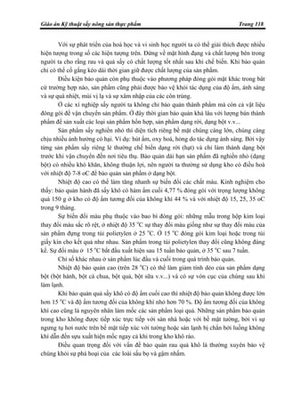Giáo án Kỹ thuật sấy nông sản thực phẩm Trang 118
Với sự phát triển của hoá học và vi sinh học người ta có thể giải thích được nhiều
hiện tượng trong số các hiện tượng trên. Đứng về mặt hình đạng và chất lượng bên trong
người ta cho rằng rau và quả sấy có chất lượng tốt nhất sau khi chế biến. Khi bảo quản
chỉ có thể cố gắng kéo dài thời gian giữ được chất lượng của sản phẩm.
Điều kiện bảo quản còn phụ thuộc vào phương pháp đóng gói mặt khác trong bât
cứ trường hợp nào, sản phẩm cũng phải được bảo vệ khỏi tác dụng của độ ẩm, ánh sáng
và sự quá nhiệt, mùi vị lạ và sự xâm nhập của các côn trùng.
Ở các xí nghiệp sấy người ta không chỉ bảo quản thành phẩm mà còn cả vật liệu
đóng gói để vận chuyển sản phẩm. Ở đây thời gian bảo quản khá lâu với lượng bán thành
phẩm để sản xuất các loại sản phẩm hổn hợp, sản phẩm dạng rời, dạng bột v.v...
Sản phẩm sấy nghiền nhỏ thì diện tích riêng bề mặt chúng càng lớn, chúng càng
chịu nhiều ảnh hưởng có hại. Ví dụ: hút ẩm, oxy hoá, hỏng do tác dụng ánh sáng. Bởi vậy
từng sản phẩm sấy riêng lẻ thường chế biến dạng rời (hạt) và chỉ làm thành dạng bột
trước khi vận chuyển đến nơi tiêu thụ. Bảo quản dài hạn sản phẩm đã nghiền nhỏ (dạng
bột) có nhiều khó khăn, không thuận lợi, nên người ta thường sử dụng kho có điều hoà
với nhiệt độ 7-8 oC để bảo quản sản phẩm ở dạng bột.
Nhiệt độ cao có thể làm tăng nhanh sự biến đổi các chất màu. Kinh nghiệm cho
thấy: bảo quản hành đã sấy khô có hàm ẩm cuối 4,77 % đóng gói với trọng lượng không
quá 150 g ở kho có độ ẩm tương đối của không khí 44 % và với nhiệt độ 15, 25, 35 oC
trong 9 tháng.
Sự biến đổi màu phụ thuộc vào bao bì đóng gói: những mẫu trong hộp kim loại
thay đổi màu sắc rõ rệt, ở nhiệt độ 35 o
C sự thay đổi màu giống như sự thay đổi màu của
sản phẩm đựng trong túi polietylen ở 25 o
C. Ở 15 o
C đóng gói kim loại hoặc trong túi
giấy kín cho kết quả như nhau. Sản phẩm trong túi polietylen thay đổi cũng không đáng
kể. Sự đổi màu ở 15 o
C bắt đầu xuất hiện sau 15 tuần bảo quản, ở 35 o
C sau 7 tuần.
Chỉ số khác nhau ở sản phẩm lúc đầu và cuối trong quá trình bảo quản.
Nhiệt độ bảo quản cao (trên 28 o
C) có thể làm giảm tính dẻo của sản phẩm dạng
bột (bột hành, bột cà chua, bột quả, bột sữa v.v...) và có sự vón cục của chúng sau khi
làm lạnh.
Khi bảo quản quả sấy khô có độ ẩm cuối cao thì nhiệt độ bảo quản không được lớn
hơn 15 o
C và độ ẩm tương đối của không khí nhỏ hơn 70 %. Độ ẩm tương đối của không
khí cao cũng là nguyên nhân làm mốc các sản phẩm loại quả. Những sản phẩm bảo quản
trong kho không được tiếp xúc trực tiếp với sàn nhà hoặc với bề mặt tường, bởi vì sự
ngưng tụ hơi nước trên bề mặt tiếp xúc với tường hoặc sàn lạnh bị chắn bởi luồng không
khí dẫn đến sựu xuất hiện mốc ngay cả khi trong kho khô ráo.
Điều quan trọng đối với vấn đề bảo quản rau quả khô là thường xuyên bảo vệ
chúng khỏi sự phá hoại của các loài sấu bọ và gậm nhấm.
 