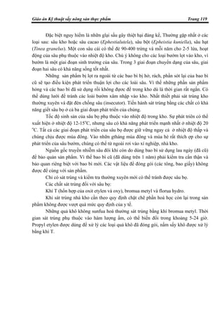 Giáo án Kỹ thuật sấy nông sản thực phẩm Trang 119
Đặc biệt nguy hiểm là nhữn glại sấu gây thiệt hại đáng kể, Thường gặp nhất ở các
loại sau: sâu kho hoặc sâu cacao (Ephestialutela), sâu bột (Epheistia kuniella), sâu hạt
(Tinea granelus). Một con sâu cái có thể đẻ 90-400 trứng và mỗi năm cho 2-5 lứa, hoạt
động của sâu phụ thuộc vào nhiệt độ kho. Chú ý không cho các loại bướm lọt vào kho, vì
bướm là một giai đoạn sinh trưởng của sâu. Trong 3 giai đoạn chuyển dạng của sâu, giai
đoạn hai sâu có khả năng sống tốt nhất.
Những sản phẩm bị lọt ra ngoài từ các bao bì bị hở, rách, phần sót lại của bao bì
cũ sẽ tạo điều kiện phát triển thuận lợi cho các loài sâu. Vì thế những phần sản phẩm
hỏng và các bao bì đã sử dụng rồi không đựơc để trong kho dù là thời gian rất ngắn. Có
thể dùng lưới để tránh các loài bướm xâm nhập vào kho. Nhất thiết phải sát trùng kho
thường xuyên và đặt đèn chống sâu (insecutor). Tiến hành sát trùng bằng các chất có khả
năng giết sâu bọ ở cả ba giai đoạn phát triển của chúng.
Tốc độ sinh sản của sâu bọ phụ thuộc vào nhiệt độ trong kho. Sự phát triên có thể
xuất hiện ở nhiệt độ 12-15o
C, nhưng sâu có khả năng phát triển mạnh nhất ở nhiệt độ 20
o
C. Tất cả các giai đoạn phát triển của sâu bọ được giữ vững ngay cả ở nhiệt độ thấp và
chúng chịu được mùa đông. Vào nhữn gtháng mùa đông và mùa hè rất thích ợp cho sự
phát triển của sâu bướm, chúng có thể từ ngoài rơi vào xí nghiệp, nhà kho.
Nguồn gốc truyền nhiễm sâu đôi khi còn do dùng bao bì sử dụng lau ngày (đã cũ)
để bảo quản sản phẩm. Vì thế bao bì cũ (đã dùng trên 1 năm) phải kiểm tra cẩn thận và
bảo quan riêng biệt với bao bì mới. Các vật liệu để đóng gói (các tông, bao giấy) không
được để cùng với sản phẩm.
Chỉ có sát trùng và kiểm tra thường xuyên mới có thể tránh được sâu bọ.
Các chất sát trùng đối với sâu bọ:
Khí T (hổn hợp của oxit etylen và oxy), bromua metyl và florua hydro.
Khi sát trùng nhà kho cần theo quy định chặt chẽ phần hoá học còn lại trong sản
phẩm không được vượt quá mức quy định của y tế.
Những quả khô không sunfua hoá thường sát trùng bằng khí bromua metyl. Thời
gian sát trùng phụ thuộc vào hàm lượng ẩm, có thể biến đổi trong khoảng 5-24 giờ.
Propyl etylen được dùng để xử lý các loại quả khô đã đóng gói, nấm sấy khô được xử lý
bằng khí T.
 