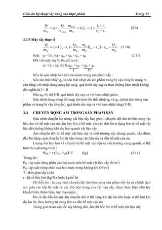 Giáo án Kỹ thuật sấy nông sản thực phẩm Trang 15
14
14
14
W
KKm
KKmW xx
ii
)il.(i
m
m
.
m
Q
q
m
Q
−
−
=−=== (2.9)
2.3.5 Máy sấy thực tế
( ) ( )
W
tt
WvGvGr
W
G
W
bs
13
W m
Q
iii
m
m
m
Q
iil.q
m
Q
+−−+−−== (2.10)
hoặc q = l.(i3-i1) - qbs + qG - iWv + qtt (2.11)
Đối với máy sấy lý thuyết ta có :
q = l.(i3-i1), tức là qbs + iWv = qG + qtt
I II
Nếu bỏ qua nhiệt liên kết của nước trong sản phẩm sấy :
- Nếu tổn thất nhiệt qtt và tổn thất nhiệt do sản phẩm trang bị vận chuyển mang ra
cân bằng với nhiệt đung nóng bổ sung, quá trình sấy xảy ra theo đường hàm nhiệt không
đổi nghĩa là I = II
- Nếu qbs=0, thì I<II, quá trình sấy xảy ra với hàm nhiệt giảm.
- Nếu nhiệt đung nóng bổ sung lớn hơn tổn thất nhiệt qtt và qG (nhiệt đun nóng sản
phẩm và trang bị vận chuyển), quá trình sấy xảy ra với hàm nhiệt tăng (I>II).
2.4 CHUYỂN ĐỘNG ẨM TRONG SẢN PHẨM SẤY
Quá trình chuyển ẩm trong vật liệu sấy bao gồm : chuyển dời ẩm từ bên trong vật
liệu ẩm tới bề mặt của nó, ẩm bay hơi ở bề mặt, chuyển dời ẩm ở dạng hơi từ bề mặt vật
liệu đến luồng không khí sấy bao quanh vật liệu sấy.
Ẩm chuyển dời từ bề mặt vật liệu sấy ra môi trường sấy chung quanh, cần được
đền bù bằng cách chuyển ẩm từ bên trong vật liệu sấy ra đến bề mặt của nó.
Lượng ẩm bay hơi và chuyển từ bề mặt vật liệu ra môi trường xung quanh có thể
tính theo phương trình :
Wbh = r.(PM - PB).F.T (kg) (2.14)
Trong đó :
PM : áp suất riêng phần của hơi nước trên bề mặt vật liệu sấy (N/m2
)
PB : áp suất riêng phần của hơi nước trong không khí (N/m2
)
T : thời gian sấy (s;h)
r : hệ số bốc hơi (kg/N.s hoặc kg/m2
.h)
Độ dẫn ẩm : là quá trình chuyển dời ẩm bên trong sản phẩm sấy do sự chênh lệch
ẩm giữa các lớp bề mặt và các lớp bên trong của vật liệu sấy, được thực hiện nhờ lực
khuếch tán, thẩm thấu, lực mao quản...
Do có độ dẫn ẩm mà ẩm chuyển dời ở thể lỏng khi độ ẩm lớn hoặc ở thể hơi khi
độ ẩm bé, theo hướng từ trung tâm ra đến bề mặt của nó.
Trong giai đoạn vận tốc sấy không đổi, ẩm chỉ bốc hơi ở bề mặt vật liệu sấy.
 