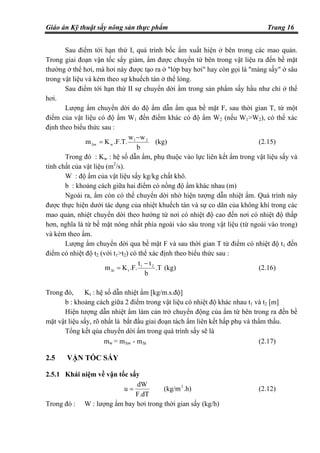 Giáo án Kỹ thuật sấy nông sản thực phẩm Trang 16
Sau điểm tới hạn thứ I, quá trình bốc ẩm xuất hiện ở bên trong các mao quản.
Trong giai đoạn vận tốc sấy giảm, ẩm được chuyển từ bên trong vật liệu ra đến bề mặt
thường ở thể hơi, mà hơi này được tạo ra ở "lớp bay hơi" hay còn gọi là "màng sấy" ở sâu
trong vật liệu và kèm theo sự khuếch tán ở thể lỏng.
Sau điểm tới hạn thứ II sự chuyển dời ẩm trong sản phẩm sấy hầu như chỉ ở thể
hơi.
Lượng ẩm chuyển dời do độ ẩm dẫn ẩm qua bề mặt F, sau thời gian T, từ một
điểm của vật liệu có độ ẩm W1 đến điểm khác có độ ẩm W2 (nếu W1>W2), có thể xác
định theo biểu thức sau :
b
ww
.F.T.Km 21
w∆w
−
= (kg) (2.15)
Trong đó : Kw : hệ số dẫn ẩm, phụ thuộc vào lực liên kết ẩm trong vật liệu sấy và
tính chất của vật liệu (m2
/s).
W : độ ẩm của vật liệu sấy kg/kg chất khô.
b : khoảng cách giữa hai điểm có nồng độ ẩm khác nhau (m)
Ngoài ra, ẩm còn có thể chuyển dời nhờ hiện tượng dẫn nhiệt ẩm. Quá trình này
được thực hiện dưới tác dụng của nhiệt khuếch tán và sự co dãn của không khí trong các
mao quản, nhiệt chuyển dời theo hướng từ nơi có nhiệt độ cao đến nơi có nhiệt độ thấp
hơn, nghĩa là từ bề mặt nóng nhất phía ngoài vào sâu trong vật liệu (từ ngoài vào trong)
và kèm theo ẩm.
Lượng ẩm chuyển dời qua bề mặt F và sau thời gian T từ điểm có nhiệt độ t1 đến
điểm có nhiệt độ t2 (với t1>t2) có thể xác định theo biểu thức sau :
.T
b
tt
.F.Km 21
t∆t
−
= (kg) (2.16)
Trong đó, Kt : hệ số dẫn nhiệt ẩm [kg/m.s.độ]
b : khoảng cách giữa 2 điểm trong vật liệu có nhiệt độ khác nhau t1 và t2 [m]
Hiện tượng dẫn nhiệt ẩm làm cản trở chuyển động của ẩm từ bên trong ra đến bề
mặt vật liệu sấy, rõ nhất là bắt đầu giai đoạn tách ẩm liên kết hấp phụ và thẩm thấu.
Tổng kết qúa chuyển dời ẩm trong quá trình sấy sẽ là
mw = m∆w - m∆t (2.17)
2.5 VẬN TỐC SẤY
2.5.1 Khái niệm về vận tốc sấy
.h)(kg/m
F.dT
dW
u 2
= (2.12)
Trong đó : W : lượng ẩm bay hơi trong thời gian sấy (kg/h)
 