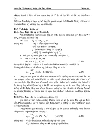 Giáo án Kỹ thuật sấy nông sản thực phẩm Trang 18
- Điểm K1 gọi là điểm tới hạn, tương ứng với độ ẩm tới hạn Wth, tại đó xuất hiện ẩm tự
do.
Việc xác định hai giai đoạn sấy có ý nghĩa quan trọng để thiết lập chế độ sấy phù hợp với
từng giai đoạn sấy và từng loại sản phẩm sấy.
2.5.3 Tính toán vận tốc sấy
2.5.3.1 Giai đoạn vận tốc sấy không đổi
Ẩm được tách ra chủ yếu là do bốc hơi từ bề mặt của sản phẩm sấy, do đó : dW =
b.dQ, trong đó b : hệ số tỉ lệ.
Mặt khác, dQ = a.F.(tK - ts).dT
Trong đó : a : hệ số cấp nhiệt (kcal/m2
.độ)
F : bề mặt trao đổi nhiệt (m2
)
tK : nhiệt độ của không khí sấy (o
C)
ts : nhiệt độ của sản phẩm sấy (oC)
T : thời gian sấy trong giai đoạn vận tốc sấy không đổi (s)
⇒ dW = b.a.F. (tK - ts).dT
dW = kt.F. (tK - ts).dT (2.18)
Trong đó : kt [kg/m2
.s.độ] = b.a, là hệ số chuyển khối phụ thuộc vào nhiệt độ.
Phương trình tính vận tốc sấy trong giai đoạn đẳng tốc sẽ là :
( )sKt1 tt.k
F.dT
dW
u −== [kg/m2
.s] (2.19)
- Động lực của quá trình sấy không chỉ được biểu thị bằng sự chênh lệch độ ẩm, mà
còn bằng sự chênh lệch nhiệt độ giữa tác nhân sấy và bề mặt sản phẩm sấy. Ngoài ra nó
còn được biểu diễn bằng hiệu số áp suất riêng phần của hơi nước bão hoà của không khí
Pbh tương ứng với nhiệt độ bay hơi ở bề mặt sản phẩm sấy và áp suất riêng phần trong
không khí Ph, hoặc bằng hiệu số của hàm ẩm không khí trên bề mặt vật liệu sấy Xbh (có
thể coi như hàm ẩm này tương ứng với trạng thái bão hoà) và hàm ẩm của không khí sấy
Xh.
2.5.3.2 Giai đoạn vận tốc sấy giảm dần (thay đổi)
Quá trình sấy xảy ra là phức tạp. Đường cong sấy có thể cong đều hoặc có điểm
uốn. Để đơn giản hoá và với mức độ gần đúng, người ta có thể coi như vận tốc sấy giảm
theo đường thẳng.
Động lực của quá trình sấy là hiệu số giữa độ ẩm của sản phẩm sấy và độ ẩm cân
bằng của nó và phương trình có dạng :
)W.(Wk
F.dt
dW
u cbw
2
2 −== (kg/m2
.h) (2.20)
Trong đó : W : độ ẩm của sản phẩm sấy (kg/kg chất khô)
Wcb : độ ẩm cân bằng của SP sấy (kg/kg chất khô)
 