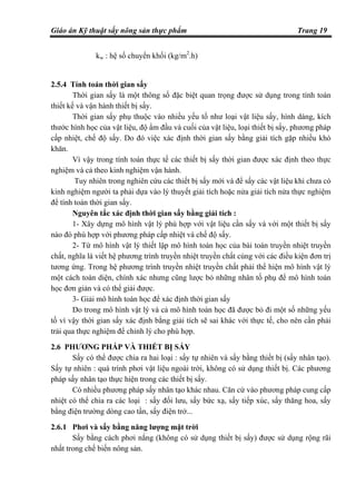Giáo án Kỹ thuật sấy nông sản thực phẩm Trang 19
kw : hệ số chuyển khối (kg/m2
.h)
2.5.4 Tính toán thời gian sấy
Thời gian sấy là một thông số đặc biệt quan trọng được sử dụng trong tính toán
thiết kế và vận hành thiết bị sấy.
Thời gian sấy phụ thuộc vào nhiều yếu tố như loại vật liệu sấy, hình dáng, kích
thước hình học của vật liệu, độ ẩm đầu và cuối của vật liệu, loại thiết bị sấy, phương pháp
cấp nhiệt, chế độ sấy. Do đó việc xác định thời gian sấy bằng giải tích gặp nhiều khó
khăn.
Vì vậy trong tính toán thực tế các thiết bị sấy thời gian được xác định theo thực
nghiệm và cả theo kinh nghiệm vận hành.
Tuy nhiên trong nghiên cứu các thiết bị sấy mới và để sấy các vật liệu khi chưa có
kinh nghiệm người ta phải dựa vào lý thuyết giải tích hoặc nửa giải tích nửa thực nghiệm
để tính toán thời gian sấy.
Nguyên tắc xác định thời gian sấy bằng giải tích :
1- Xây dựng mô hình vật lý phù hợp với vật liệu cần sấy và với một thiết bị sấy
nào đó phù hợp với phương pháp cấp nhiệt và chế độ sấy.
2- Từ mô hình vật lý thiết lập mô hình toán học của bài toán truyền nhiệt truyền
chất, nghĩa là viết hệ phương trình truyền nhiệt truyền chất cùng với các điều kiện đơn trị
tương ứng. Trong hệ phương trình truyền nhiệt truyền chất phải thể hiện mô hình vật lý
một cách toàn diện, chính xác nhưng cũng lược bỏ những nhân tố phụ để mô hình toán
học đơn giản và có thể giải được.
3- Giải mô hình toán học để xác định thời gian sấy
Do trong mô hình vật lý và cả mô hình toán học đã được bỏ đi một số những yếu
tố vì vậy thời gian sấy xác định bằng giải tích sẽ sai khác với thực tế, cho nên cần phải
trải qua thực nghiệm để chỉnh lý cho phù hợp.
2.6 PHƯƠNG PHÁP VÀ THIẾT BỊ SẤY
Sấy có thể được chia ra hai loại : sấy tự nhiên và sấy bằng thiết bị (sấy nhân tạo).
Sấy tự nhiên : quá trình phơi vật liệu ngoài trời, không có sử dụng thiết bị. Các phương
pháp sấy nhân tạo thực hiện trong các thiết bị sấy.
Có nhiều phương pháp sấy nhân tạo khác nhau. Căn cứ vào phương pháp cung cấp
nhiệt có thể chia ra các loại : sấy đối lưu, sấy bức xạ, sấy tiếp xúc, sấy thăng hoa, sấy
bằng điện trường dòng cao tần, sấy điện trở...
2.6.1 Phơi và sấy bằng năng lượng mặt trời
Sấy bằng cách phơi nắng (không có sử dụng thiết bị sấy) được sử dụng rộng rãi
nhất trong chế biến nông sản.
 