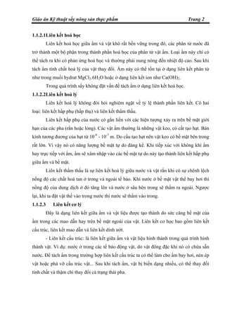 Giáo án Kỹ thuật sấy nông sản thực phẩm Trang 2
1.1.2.1Liên kết hoá học
Liên kết hoá học giữa ẩm và vật khô rất bền vững trong đó, các phân tử nước đã
trở thành một bộ phận trong thành phần hoá học của phân tử vật ẩm. Loại ẩm này chỉ có
thể tách ra khi có phản ứng hoá học và thường phải nung nóng đến nhiệt độ cao. Sau khi
tách ẩm tính chất hoá lý của vật thay đổi. Ẩm này có thể tồn tại ở dạng liên kết phân tử
như trong muối hydrat MgCl2.6H2O hoặc ở dạng liên kết ion như Ca(OH)2.
Trong quá trình sấy không đặt vấn đề tách ẩm ở dạng liên kết hoá học.
1.1.2.2Liên kết hoá lý
Liên kết hoá lý không đòi hỏi nghiêm ngặt về tỷ lệ thành phần liên kết. Có hai
loại: liên kết hấp phụ (hấp thụ) và liên kết thẩm thấu.
Liên kết hấp phụ của nước có gắn liền với các hiện tượng xảy ra trên bề mặt giới
hạn của các pha (rắn hoặc lỏng). Các vật ẩm thường là những vật keo, có cất tạo hạt. Bán
kính tương đương của hạt từ 10-9
- 10-7
m. Do cấu tạo hạt nên vật keo có bề mặt bên trong
rất lớn. Vì vậy nó có năng lượng bề mặt tự do đáng kể. Khi tiếp xúc với không khí ẩm
hay trực tiếp với ẩm, ẩm sẽ xâm nhập vào các bề mặt tự do này tạo thành liên kết hấp phụ
giữa ẩm và bề mặt.
Liên kết thẩm thấu là sự liên kết hoá lý giữa nước và vật rắn khi có sự chênh lệch
nồng độ các chất hoà tan ở trong và ngoài tế bào. Khi nước ở bề mặt vật thể bay hơi thì
nồng độ của dung dịch ở đó tăng lên và nước ở sâu bên trong sẽ thấm ra ngoài. Ngược
lại, khi ta đặt vật thể vào trong nước thì nước sẽ thấm vào trong.
1.1.2.3 Liên kết cơ lý
Đây là dạng liên kết giữa ẩm và vật liệu được tạo thành do sức căng bề mặt của
ẩm trong các mao dẫn hay trên bề mặt ngoài của vật. Liên kết cơ học bao gồm liên kết
cấu trúc, liên kết mao dẫn và liên kết dính ướt.
- Liên kết cấu trúc: là liên kết giữa ẩm và vật liệu hình thành trong quá trình hình
thành vật. Ví dụ: nước ở trong các tế bào động vật, do vật đông đặc khi nó có chứa sẵn
nước. Để tách ẩm trong trường hợp liên kết cấu trúc ta có thể làm cho ẩm bay hơi, nén ép
vật hoặc phá vỡ cấu trúc vật... Sau khi tách ẩm, vật bị biến dạng nhiều, có thể thay đổi
tính chất và thậm chí thay đổi cả trạng thái pha.
 
