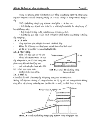 Giáo án Kỹ thuật sấy nông sản thực phẩm Trang 20
Trong các phương pháp phức tạp hơn (sấy bằng năng lượng mặt trời), năng lượng
mặt trời được thu nhận để làm nóng không khí. Sau đó không khí nóng được sử dụng để
sấy.
Thiết bị sấy bằng năng lượng mặt trời có thể phân ra các loại sau :
+ thiết bị sấy trực tiếp có tuần hoàn khí tự nhiên (gồm thiết bị thu năng lượng kết
hợp với buồng sấy).
+ thiết bị sấy trực tiếp có bộ phận thu năng lượng riêng biệt.
+ thiết bị sấy gián tiếp có dẫn nhiệt cưỡng bức (thiết bị thu năng lượng và buồng
sấy riêng biệt).
2.6.1.1 Ưu điểm
- công nghệ đơn giản, chi phí đầu tư và vận hành thấp.
- không đòi hỏi cung cấp năng lượng lớn và nhân công lành nghề
- có thể sấy lượng lớn vụ mùa với chi phí thấp.
2.6.1.2 Nhược điểm
- kiểm soát điều kiện sấy rất kém
- tốc độ sấy chậm hơn so với với
sấy bằng thiết bị, do đó chất lượng sản
phẩm cũng kém và dao động hơn.
- quá trình sấy phụ thuộc vào thời
tiết và thời gian trong ngày.
- đòi hỏi nhiều nhân công.
2.6.1.3 Thiết bị
Có nhiều kiểu thiết kế thiết bị sấy bằng năng lượng mặt trời khác nhau.
Những thiết bị nhỏ : thường có công suất nhỏ, tốc độ sấy và chất lượng cải tiến không
đáng kể so với phương pháp sấy phơi (có đảm bảo vệ sinh), do đó ít được sử dụng.
Hình 2.7. : Sơ đồ TB sấy bằng năng
lượng mặt trời
Hình 2.8 : Thiết bị sấy bằng năng lượng mặt trời có kệ để nguyên liệu
 