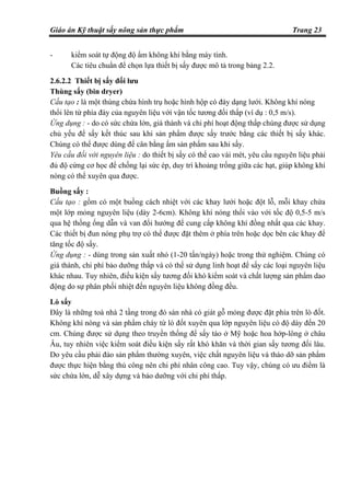 Giáo án Kỹ thuật sấy nông sản thực phẩm Trang 23
- kiểm soát tự động độ ẩm không khí bằng máy tính.
Các tiêu chuẩn để chọn lựa thiết bị sấy được mô tả trong bảng 2.2.
2.6.2.2 Thiết bị sấy đối lưu
Thùng sấy (bin dryer)
Cấu tạo : là một thùng chứa hình trụ hoặc hình hộp có đáy dạng lưới. Không khí nóng
thổi lên từ phía đáy của nguyên liệu với vận tốc tương đối thấp (ví dụ : 0,5 m/s).
Ứng dụng : - do có sức chứa lớn, giá thành và chi phí hoạt động thấp chúng được sử dụng
chủ yếu để sấy kết thúc sau khi sản phẩm được sấy trước bằng các thiết bị sấy khác.
Chúng có thể được dùng để cân bằng ẩm sản phẩm sau khi sấy.
Yêu cầu đối với nguyên liệu : do thiết bị sấy có thể cao vài mét, yêu cầu nguyên liệu phải
đủ độ cứng cơ học để chống lại sức ép, duy trì khoảng trống giữa các hạt, giúp không khí
nóng có thể xuyên qua được.
Buồng sấy :
Cấu tạo : gồm có một buồng cách nhiệt với các khay lưới hoặc đột lỗ, mỗi khay chứa
một lớp mỏng nguyên liệu (dày 2-6cm). Không khí nóng thổi vào với tốc độ 0,5-5 m/s
qua hệ thống ống dẫn và van đổi hướng để cung cấp không khí đồng nhất qua các khay.
Các thiết bị đun nóng phụ trợ có thể được đặt thêm ở phía trên hoặc dọc bên các khay để
tăng tốc độ sấy.
Ứng dụng : - dùng trong sản xuất nhỏ (1-20 tấn/ngày) hoặc trong thử nghiệm. Chúng có
giá thành, chi phí bảo dưỡng thấp và có thể sử dụng linh hoạt để sấy các loại nguyên liệu
khác nhau. Tuy nhiên, điều kiện sấy tương đối khó kiểm soát và chất lượng sản phẩm dao
động do sự phân phối nhiệt đến nguyên liệu không đồng đều.
Lò sấy
Đây là những toà nhà 2 tầng trong đó sàn nhà có giát gỗ mỏng được đặt phía trên lò đốt.
Không khí nóng và sản phẩm cháy từ lò đốt xuyên qua lớp nguyên liệu có độ dày đến 20
cm. Chúng được sử dụng theo truyền thống để sấy táo ở Mỹ hoặc hoa hớp-lông ở châu
Âu, tuy nhiên việc kiểm soát điều kiện sấy rất khó khăn và thời gian sấy tương đối lâu.
Do yêu cầu phải đảo sản phẩm thường xuyên, việc chất nguyên liệu và tháo dỡ sản phẩm
được thực hiện bằng thủ công nên chi phí nhân công cao. Tuy vậy, chúng có ưu điểm là
sức chứa lớn, dễ xây dựng và bảo dưỡng với chi phí thấp.
 