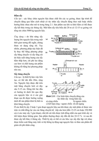 Giáo án Kỹ thuật sấy nông sản thực phẩm Trang 24
Hầm sấy
Cấu tạo : các khay chứa nguyên liệu được chất lên các xe goòng, được lập trình để
chuyển động qua hầm cách nhiệt có tác nhân sấy chuyển động theo một hoặc nhiều
hướng khác nhau như mô tả trong bảng 2.1. Sản phẩm sau khi ra khỏi hầm có thể được
sấy kết thúc trong các thùng sấy. Một hầm sấy tiêu biểu dài 20 m có 12-15 xe goòng với
tổng sức chứa 5000 kg nguyên liệu.
Ứng dụng : do khả năng sấy
lượng lớn nguyên liệu trong một
thời gian tương đối ngắn, chúng
được sử dụng rộng rãi. Tuy
nhiên, phương pháp này hiện đã
bị thay thế bằng phương pháp
sấy băng chuyền và sấy tầng sôi
do hiệu suất năng lượng của sấy
hầm thấp hơn, chi phí lao động
cao hơn và chất lượng sản phẩm
không tốt bằng hai phương pháp
nêu sau.
Sấy băng chuyền
Cấu tạo : là thiết bị làm việc liên
tục, có thể dài đến 20m, rộng
3m. Nguyên liệu được đặt trên
một băng chuyền lưới có đáy
sâu 5-15 cm. Dòng khí lúc đầu
có hướng từ dưới lên qua đáy
của nguyên liệu và ở các giai
đoạn sau đó được hướng xuống
dưới để sản phẩm khỏi bị thổi ra
khỏi băng chuyền.
Ở các thiết bị sấy 2 hoặc 3 giai đoạn nguyên liệu sau khi được sấy một phần sẽ được xáo
trộn và chất đống lại vào các băng chuyền kế tiếp sâu hơn (đến 15-25 cm hoặc 250-900
cm ở các máy sấy 3 giai đoạn), nhờ đó cải tiến được tính đồng nhất của quá trình sấy và
tiết kiệm được không gian. Sản phẩm thường được sấy đến độ ẩm 10-15 % và sau đó
được sấy kết thúc ở thùng sấy. Thiết bị sấy có thể có các khu vực sấy độc lập với nhau
được kiểm soát bằng máy tính và hệ thống tự động nạp nguyên liệu và tháo sản phẩm để
giảm chi phí nhân công.
Hình 2.11 : Các hình thức chuyển động của
tác nhân sấy trong hầm sấy.
a) cùng chiều b) ngược chiều
c) kết hợp cùng - ngược chiều d) cắt ngang
 
