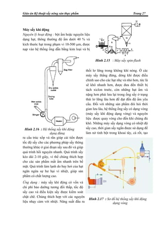 Giáo án Kỹ thuật sấy nông sản thực phẩm Trang 27
Máy sấy khí động
Nguyên lý hoạt động : bột ẩm hoặc nguyên liệu
dạng hạt, thông thường độ ẩm dưới 40 % và
kích thước hạt trong phạm vi 10-500 µm, được
nạp vào hệ thống ống dẫn bằng kim loại và bị
thổi lơ lững trong không khí nóng. Ở các
máy sấy thẳng đứng, dòng khí được điều
chỉnh sao cho các hạt nhẹ và nhỏ hơn, tức là
sẽ khô nhanh hơn, được đưa đến thiết bị
tách xiclon trước, còn những hạt ẩm và
nặng hơn phải lưu lại trong ống sấy ở trạng
thái lơ lững lâu hơn để đạt đến độ ẩm yêu
cầu. Đối với những sản phẩm đòi hỏi thời
gian lưu lâu, hệ thống ống sấy có dạng vòng
(máy sấy khí động dạng vòng) và nguyên
liệu được quay vòng cho đến khi chúng đủ
khô. Những máy sấy dạng vòng có nhiệt độ
sấy cao, thời gian sấy ngắn được sử dụng để
làm nở tinh bột trong khoai tây, cà rốt, tạo
ra cấu trúc xốp và rắn giúp cải tiến được
tốc độ sấy cho các phương pháp sấy thông
thường khác ở giai đoạn sấy sau đó và giúp
quá trình hồi nguyên nhanh. Quá trình sấy
kéo dài 2-10 giây, vì thế chúng thích hợp
cho các sản phẩm mất ẩm nhanh trên bề
mặt. Quá trình làm lạnh do bay hơi của hạt
ngăn ngừa sự hư hại vì nhiệt, giúp sản
phẩm có chất lượng cao.
Ứng dụng : máy sấy khí động có vốn và
chi phí bảo dưỡng tương đối thấp, tốc độ
sấy cao và điều kiện sấy được kiểm soát
chặt chẽ. Chúng thích hợp với các nguyên
liệu nhạy cảm với nhiệt. Năng suất đầu ra
Hình 2.17 : Sơ đồ hệ thống sấy khí động
dạng vòng
Hình 2.16 : Hệ thống sấy khí động
dạng đứng
Hình 2.15 : Máy sấy spin-flash
 