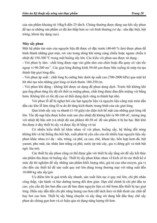 Giáo án Kỹ thuật sấy nông sản thực phẩm Trang 28
của sản phẩm khoảng từ 10kg/h đến 25 tấn/h. Chúng thường được dùng sau khi sấy phun
để tạo ra những sản phẩm có độ ẩm thấp hơn so với bình thường (ví dụ : sữa đặc biệt, bột
trứng, khoai tây dạng cục).
Máy sấy phun
Một hệ phân tán mịn của nguyên liệu đã được cô đặc trước (40-60 % ẩm) được phun để
hình thành những giọt mịn, rơi vào trong dòng khí nóng cùng chiều hoặc ngược chiều ở
nhiệt độ 150-300 o
C trong một buồng sấy lớn. Các kiểu vòi phun sau được sử dụng :
- Vòi phun ly tâm : chất lỏng được nạp vào giữa tâm của chén hoặc đĩa quay có vận tốc
ngoại vi 90-200 ms-1
. Các giọt lỏng đường kính 50-60 µm được bắn xuống từ mép rìa tạo
thành lớp giọt lỏng đều.
- Vòi phun áp suất : chất lỏng bị cưỡng bức dưới áp suất cao (700-2000 kPa) qua một kẽ
hỡ nhỏ tạo nên những giọt lỏng có kích thước 180-250 (m.
- Vòi phun khí động : không khí được sử dụng để phun dung dịch. Trước hết không khí
qua ống phun tăng tốc độ rồi thổi ra miệng phun, chất lỏng được đưa đến miệng vòi bằng
bơm. Không khí có tốc độ cao sẽ thổi dung dịch văng ra thành hạt nhỏ.
Vòi phun lỗ dễ bị nghẹt bởi các hạt nguyên liệu và nguyên liệu cũng mài mòn dần
dần các khe lỗ làm rộng lỗ ra do đó tăng kích thước trung bình của các giọt lỏng.
Quá trình sấy xảy ra nhanh (1-10 giây) do diện tích bề mặt của những giọt lỏng rất
lớn. Tốc độ nạp liệu được kiểm soát sao cho nhiệt độ không khí ra 90-100 oC, tương ứng
với nhiệt độ bầu ướt (và nhiệt độ sản phẩm) 40-50 oC để sản phẩm ít bị hư hại. Bột khô
thu được ở đáy thiết bị sấy và được lấy đi bằng vít tải
Có nhiều kiểu thiết kế khác nhau về vòi phun, buồng sấy, hệ thống đốt nóng
không khí và hệ thống thu hồi bột, xuất phát từ yêu cầu của rất nhiều loại nguyên liệu sấy
phun khác nhau (ví dụ : sữa, trứng, cà phê, ca cao, chè, khoai tây, hổn hợp kem đá, bột
yaourt, pho mát, tác nhân làm trắng cà phê, nước ép trái cây, gia vị đóng gói và tinh bột
ngô, lúa mì).
Các thiết bị sấy phun cũng có thể được gắn với thiết bị sấy tầng sôi để sấy kết thúc
sản phẩm thu được từ buồng sấy. Thiết bị sấy phun khác nhau về kích cỡ từ các thiết kế ở
mức độ thí nghiệm để sấy những sản phẩm khối lượng nhỏ, giá trị cao như enzym, gia vị
cho đến các thiết kế để sản xuất quy mô lớn dùng trong thương mại với năng suất đến
10.000 kg sữa sấy/giờ.
Ưu điểm lớn là quá trình sấy nhanh, sản xuất liên tục ở quy mô lớn, chi phí nhân
công thấp, vận hành và bảo dưỡng tương đối đơn giản. Hạn chế chính là chi phí đầu tư
cao, yêu cầu độ ẩm ban đầu cao để bảo đảm nguyên liệu có thể bơm đến thiết bị tạo giọt
lỏng. Điều này dẫn đến chi phí năng lượng cao hơn (để tách ẩm) và thất thoát các chất dễ
bay hơi cao hơn. Thiết bị sấy băng chuyền và sấy tầng sôi đang bắt đầu thay chổ sấy
phun do chúng gọn hơn và có hiệu qủa sử dụng năng lượng tốt hơn.
 