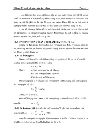 Giáo án Kỹ thuật sấy nông sản thực phẩm Trang 3
- Liên kết mao dẫn: nhiều vật ẩm có cấu tạo mao quản. Trong các vật thể này có
vô số các mao quản. Các vật thể này khi để trong nước, nước sẽ theo các mao quản xâm
nhập vào vật thể. Khi vật thể này để trong môi trường không khí ẩm thì hơi nước sẽ
ngưng tụ trên bề mặt mao quản và theo các mao quản xâm nhập vào trong vật thể.
- Liên kết dính ướt: là liên kết do nước bám dính vào bề mặt vật. Ẩm liên kết dính
ướt dễ tách khỏi vật bằng phương pháp bay hơi đồng thời có thể tách ra bằng các phương
pháp cơ học như: lau, thấm, thổi, vắt ly tâm...
1.1.3 CÁC ĐẶC TRƯNG TRẠNG THÁI ẨM CỦA VẬT LIỆU ẨM
Những vật đem đi sấy thường chứa một lượng ẩm nhất định. Trong quá trình sấy
ẩm, chất lỏng bay hơi, độ ẩm của nó giảm đi. Trạng thái của vật liệu ẩm được xác định
bởi độ ẩm và nhiệt độ của nó.
1.1.3.1 Độ ẩm tuyệt đối
Bỏ qua khối lượng khí và hơi không đáng kể, người ta có thể coi vật liệu ẩm là
hỗn hợp cơ học giữa chất khô tuyệt đối và ẩm.
m = mo + W
Ở đây: m: khối lượng nguyên vật liệu ẩm
mo: khối lượng chất khô tuyệt đối
W (hoặc mn): khối lượng ẩm
Độ ẩm tuyệt đối: là tỷ số giữa khối lượng ẩm W và khối lượng chất khô tuyệt đối
mo của nguyên vật liệu:
100(%)*
m
W
X
o
=
X thay đổi từ 0 đến h.
Giữa khối lượng chất khô m0, khối lượng chung m và độ ẩm tuyệt đối X có mối
quan hệ:
x1
m
m0
+
=
1.1.3.2 Độ ẩm tương đối: là tỷ số giữa khối lượng ẩm W trên khối lượng chung của
nguyên vật liệu: ( )%100
Wm
W
m
W
w
0 +
==
w độ ẩm tương đối của nguyên liệu ẩm thay đổi từ 0 đến 1. Với w = 0 nghĩa là vật
liệu khô tuyệt đối; với m0=0, nghĩa là chỉ có ẩm thì w=1.
 