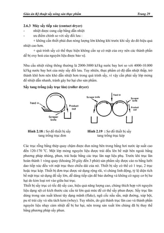 Giáo án Kỹ thuật sấy nông sản thực phẩm Trang 29
Hình 2.18 : Sơ đồ thiết bị sấy
tang trống trục đơn
Hình 2.19 : Sơ đồ thiết bị sấy
tang trống trục kép
2.6.3 Máy sấy tiếp xúc (contact dryer)
- nhiệt được cung cấp bằng dẫn nhiệt
- ưu điểm chính so với sấy đối lưu :
+ không cần thiết phải đun nóng lượng lớn không khí trước khi sấy do đó hiệu quả
nhiệt cao hơn.
+ quá trình sấy có thể thực hiện không cần sự có mặt của oxy nên các thành phần
dễ bị oxy hoá của nguyên liệu được bảo vệ.
Nhu cầu nhiệt riêng thông thường là 2000-3000 kJ/kg nước bay hơi so với 4000-10.000
kJ/kg nước bay hơi của máy sấy đối lưu. Tuy nhiên, thực phẩm có độ dẫn nhiệt thấp, trở
thành khô hơn nên khó dẫn nhiệt hơn trong quá trình sấy, vì vậy cần phải sấy lớp mỏng
để nhiệt dẫn nhanh, tránh gây hư hại cho sản phẩm.
Sấy tang trống (sấy trục lăn) (roller dryer)
Các trục rỗng bằng thép quay chậm được đun nóng bên trong bằng hơi nước áp suất cao
đến 120-170 o
C. Một lớp mỏng nguyên liệu được trải đều lên bề mặt bên ngoài bằng
phương pháp nhúng, phun, trải hoặc bằng các trục lăn nạp liệu phụ. Trước khi trục lăn
hoàn thành 1 vòng quay (khoảng 20 giây đến 3 phút) sản phẩm sấy được cào ra bằng lưỡi
dao tiếp xúc đều với mặt trục theo chiều dài của nó. Thiết bị sấy có thể có 1 trục, 2 trục
hoặc trục kép. Thiết bị đơn trục được sử dụng rộng rãi, vì chúng linh động, tỷ lệ diện tích
bề mặt trục sử dụng để sấy lớn, dễ dàng tiếp cận để bảo dưỡng và không có nguy cơ bị hư
hại do kim loại rơi vào giữa hai trục.
Thiết bị sấy trục có tốc độ sấy cao, hiệu quả năng lượng cao, chúng thích hợp với nguyên
liệu dạng sệt có kích thước các cấu tử lớn quá mức để có thể sấy phun được. Sấy trục lăn
dùng trong sản xuất khoai tây dạng mãnh (flake), ngũ cốc nấu sẵn, mật đường, xúp bột,
pu rê trái cây và sữa tách kem (whey). Tuy nhiên, do giá thành trục lăn cao và thành phần
nguyên liệu nhạy cảm nhiệt dễ bị hư hại, nên trong sản xuất lớn chúng đã bị thay thế
bằng phương pháp sấy phun.
 