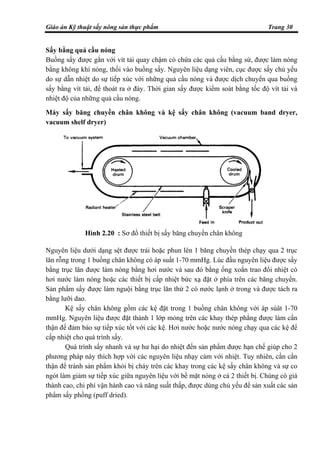 Giáo án Kỹ thuật sấy nông sản thực phẩm Trang 30
Sấy bằng quả cầu nóng
Buồng sấy được gắn với vít tải quay chậm có chứa các quả cầu bằng sứ, được làm nóng
bằng không khí nóng, thổi vào buồng sấy. Nguyên liệu dạng viên, cục được sấy chủ yếu
do sự dẫn nhiệt do sự tiếp xúc với những quả cầu nóng và được dịch chuyển qua buồng
sấy bằng vít tải, để thoát ra ở đáy. Thời gian sấy được kiểm soát bằng tốc độ vít tải và
nhiệt độ của những quả cầu nóng.
Máy sấy băng chuyền chân không và kệ sấy chân không (vacuum band dryer,
vacuum shelf dryer)
Nguyên liệu dưới dạng sệt được trải hoặc phun lên 1 băng chuyền thép chạy qua 2 trục
lăn rỗng trong 1 buồng chân không có áp suất 1-70 mmHg. Lúc đầu nguyên liệu được sấy
bằng trục lăn được làm nóng bằng hơi nước và sau đó bằng ống xoắn trao đổi nhiệt có
hơi nước làm nóng hoặc các thiết bị cấp nhiệt bức xạ đặt ở phía trên các băng chuyền.
Sản phẩm sấy được làm nguội bằng trục lăn thứ 2 có nước lạnh ở trong và được tách ra
bằng lưỡi dao.
Kệ sấy chân không gồm các kệ đặt trong 1 buồng chân không với áp súât 1-70
mmHg. Nguyên liệu được đặt thành 1 lớp mỏng trên các khay thép phẳng được làm cẩn
thận để đảm bảo sự tiếp xúc tốt với các kệ. Hơi nước hoặc nước nóng chạy qua các kệ để
cấp nhiệt cho quá trình sấy.
Quá trình sấy nhanh và sự hư hại do nhiệt đến sản phẩm được hạn chế giúp cho 2
phương pháp này thích hợp với các nguyên liệu nhạy cảm với nhiệt. Tuy nhiên, cần cẩn
thận để tránh sản phẩm khỏi bị cháy trên các khay trong các kệ sấy chân không và sự co
ngót làm giảm sự tiếp xúc giữa nguyên liệu với bề mặt nóng ở cả 2 thiết bị. Chúng có giá
thành cao, chi phí vận hành cao và năng suất thấp, được dùng chủ yếu để sản xuất các sản
phẩm sấy phồng (puff dried).
Hình 2.20 : Sơ đồ thiết bị sấy băng chuyền chân không
 