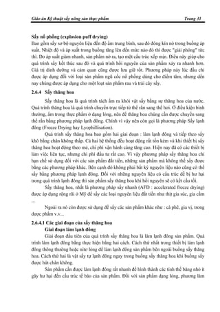 Giáo án Kỹ thuật sấy nông sản thực phẩm Trang 31
Sấy nổ phồng (explosion puff drying)
Bao gồm sấy sơ bộ nguyên liệu đến độ ẩm trung bình, sau đó đóng kín nó trong buồng áp
suất. Nhiệt độ và áp suất trong buồng tăng lên đến mức nào đó thì được "giải phóng" tức
thì. Do áp suất giảm nhanh, sản phẩm nở ra, tạo một cấu trúc xốp mịn. Điều này giúp cho
quá trình sấy kết thúc sau đó và quá trình hồi nguyên của sản phẩm xảy ra nhanh hơn.
Giá trị dinh dưỡng và cảm quan cũng được lưu giữ tốt. Phương pháp này lúc đầu chỉ
được áp dụng đối với loại sản phẩm ngũ cốc nổ phồng dùng cho điểm tâm, nhưng dến
nay chúng được áp dụng cho một loạt sản phẩm rau và trái cây sấy.
2.6.4 Sấy thăng hoa
Sấy thăng hoa là quá trình tách ẩm ra khỏi vật sấy bằng sự thăng hoa của nước.
Quá trình thăng hoa là quá trình chuyển trực tiếp từ thể rắn sang thể hơi. Ở điều kiện bình
thường, ẩm trong thực phẩm ở dạng lỏng, nên để thăng hoa chúng cần được chuyển sang
thể rắn bằng phương pháp lạnh đông. Chính vì vậy nên còn gọi là phương pháp Sấy lạnh
đông (Freeze Drying hay Lyophillisation).
Quá trình sấy thăng hoa bao gồm hai giai đoạn : làm lạnh đông và tiếp theo sấy
khô bằng chân không thấp. Cả hai hệ thống đều hoạt động rất tốn kém và khi thiết bị sấy
thăng hoa hoạt động theo mẻ, chi phí vận hành càng tăng cao. Hiện nay đã có các thiết bị
làm việc liên tục, nhưng chi phí đầu tư rất cao. Vì vậy phương pháp sấy thăng hoa chỉ
hạn chế sử dụng đối với các sản phẩm đắt tiền, những sản phẩm mà không thể sấy được
bằng các phương pháp khác. Bên cạnh đó không phải bất kỳ nguyên liệu nào cũng có thể
sấy bằng phương pháp lạnh đông. Đối với những nguyên liệu có cấu trúc dễ bị hư hại
trong quá trình lạnh đông thì sản phẩm sấy thăng hoa khi hồi nguyên sẽ có kết cấu tồi.
Sấy thăng hoa, nhất là phương pháp sấy nhanh (AFD : accelerated freeze drying)
được áp dụng rộng rãi ở Mỹ để sấy các loại nguyên liệu đắt tiền như thịt gia súc, gia cầm
...
Ngoài ra nó còn được sử dụng để sấy các sản phẩm khác như : cà phê, gia vị, trong
dược phẩm v.v...
2.6.4.1 Các giai đoạn của sấy thăng hoa
Giai đoạn làm lạnh đông
Giai đoạn đầu tiên của quá trình sấy thăng hoa là làm lạnh đông sản phẩm. Quá
trình làm lạnh đông bằng thực hiện bằng hai cách. Cách thứ nhất trong thiết bị làm lạnh
đông thông thường hoặc nitơ lỏng để làm lạnh đông sản phẩm bên ngoài buồng sấy thăng
hoa. Cách thứ hai là vật sấy tự lạnh đông ngay trong buồng sấy thăng hoa khi buồng sấy
được hút chân không.
Sản phẩm cần được làm lạnh đông rất nhanh để hình thành các tinh thể băng nhỏ ít
gây hư hại đến cấu trúc tế bào của sản phẩm. Đối với sản phẩm dạng lỏng, phương làm
 