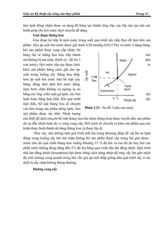 Giáo án Kỹ thuật sấy nông sản thực phẩm Trang 32
làm lạnh đông chậm được sử dụng để băng tạo thành từng lớp, các lớp này tạo nên các
kênh giúp cho hơi nước dịch chuyển dễ dàng.
Giai đoạn thăng hoa
Giai đoạn kế tiếp là tách nước trong suốt quá trình sấy tiếp theo để làm khô sản
phẩm. Nếu áp suất hơi nước được giữ dưới 4,58 mmHg (610,5 Pa) và nước ở dạng băng,
khi sản phẩm được cung cấp nhiệt, thì
băng rắn sẽ thăng hoa trực tiếp thành hơi
mà không bị tan chảy (hình vẽ : đồ thị 3 pha
của nước). Hơi nước tiếp tục được tách ra
khỏi sản phẩm bằng cách giữ cho áp
suất trong buồng sấy thăng hoa thấp
hơn áp suất hơi nước trên bề mặt của
băng, đồng thời tách hơi nước bằng
máy bơm chân không và ngưng tụ nó
bằng các ống xoắn ruột gà lạnh, các bản dẹt
lạnh hoặc bằng hoá chất. Khi quá trình sấy
tiếp diễn, bề mặt thăng hoa di chuyển
vào bên trong sản phẩm đông lạnh, làm
sản phẩm được sấy khô. Nhiệt lượng
cần thiết để dịch chuyển bề mặt thăng hoa (ẩn nhiệt thăng hoa) được truyền đến sản phẩm
do sự dẫn nhiệt hoặc do vi sóng cung cấp. Hơi nước di chuyển ra khỏi sản phẩm qua các
kênh được hình thành do băng thăng hoa và được lấy đi.
Như vậy, nếu không tính quá trình mất ẩm trong phương pháp để vật ẩm tự lạnh
đông trong buồng sấy khi hút chân không thì sản phẩm được sấy trong hai giai đoạn :
trước tiên do quá trình thăng hoa xuống khoảng 15 % độ ẩm và sau đó do bay hơi của
phần nước không đóng băng đến 2% độ ẩm bằng quá trình nhả ẩm đẳng nhiệt. Quá trình
nhả ẩm đẳng nhiệt (desorption) đạt được bằng cách nâng nhiệt độ máy sấy lên gần nhiệt
độ môi trường xung quanh trong khi vẫn giữ áp suất thấp giống như quá trình sấy ở các
thiết bị sấy chân không thông thường.
Đường cong sấy
Hình 2.21 : Sơ đồ 3 pha của nước
Ápsuất
Nhiệt độ
 