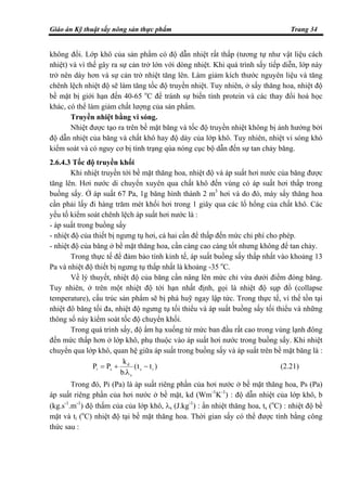 Giáo án Kỹ thuật sấy nông sản thực phẩm Trang 34
không đổi. Lớp khô của sản phẩm có độ dẫn nhiệt rất thấp (tương tự như vật liệu cách
nhiệt) và vì thế gây ra sự cản trở lớn với dòng nhiệt. Khi quá trình sấy tiếp diễn, lớp này
trở nên dày hơn và sự cản trở nhiệt tăng lên. Làm giảm kích thước nguyên liệu và tăng
chênh lệch nhiệt độ sẽ làm tăng tốc độ truyền nhiệt. Tuy nhiên, ở sấy thăng hoa, nhiệt độ
bề mặt bị giới hạn đến 40-65 o
C để tránh sự biến tính protein và các thay đổi hoá học
khác, có thể làm giảm chất lượng của sản phẩm.
Truyền nhiệt bằng vi sóng.
Nhiệt được tạo ra trên bề mặt băng và tốc độ truyền nhiệt không bị ảnh hưởng bởi
độ dẫn nhiệt của băng và chất khô hay độ dày của lớp khô. Tuy nhiên, nhiệt vi sóng khó
kiểm soát và có nguy cơ bị tình trạng qúa nóng cục bộ dẫn đến sự tan chảy băng.
2.6.4.3 Tốc độ truyền khối
Khi nhiệt truyền tới bề mặt thăng hoa, nhiệt độ và áp suất hơi nước của băng được
tăng lên. Hơi nước di chuyển xuyên qua chất khô đến vùng có áp suất hơi thấp trong
buồng sấy. Ở áp suất 67 Pa, 1g băng hình thành 2 m3
hơi và do đó, máy sấy thăng hoa
cần phải lấy đi hàng trăm mét khối hơi trong 1 giây qua các lổ hổng của chất khô. Các
yếu tố kiểm soát chênh lệch áp suất hơi nước là :
- áp suất trong buồng sấy
- nhiệt độ của thiết bị ngưng tụ hơi, cả hai cần để thấp đến mức chi phí cho phép.
- nhiệt độ của băng ở bề mặt thăng hoa, cần càng cao càng tốt nhưng không để tan chảy.
Trong thực tế để đảm bảo tính kinh tế, áp suất buồng sấy thấp nhất vào khoảng 13
Pa và nhiệt độ thiết bị ngưng tụ thấp nhất là khoảng -35 o
C.
Về lý thuyết, nhiệt độ của băng cần nâng lên mức chỉ vừa dưới điểm đóng băng.
Tuy nhiên, ở trên một nhiệt độ tới hạn nhất định, gọi là nhiệt độ sụp đổ (collapse
temperature), cấu trúc sản phẩm sẽ bị phá huỹ ngay lập tức. Trong thực tế, vì thế tồn tại
nhiệt đô băng tối đa, nhiệt độ ngưng tụ tối thiểu và áp suất buồng sấy tối thiểu và những
thông số này kiểm soát tốc độ chuyển khối.
Trong quá trình sấy, độ ẩm hạ xuống từ mức ban đầu rất cao trong vùng lạnh đông
đến mức thấp hơn ở lớp khô, phụ thuộc vào áp suất hơi nước trong buồng sấy. Khi nhiệt
chuyển qua lớp khô, quan hệ giữa áp suất trong buồng sấy và áp suất trên bề mặt băng là :
)tt(
.b
k
PP is
s
d
si −
λ
+= (2.21)
Trong đó, Pi (Pa) là áp suất riêng phần của hơi nước ở bề mặt thăng hoa, Ps (Pa)
áp suất riêng phần của hơi nước ở bề mặt, kd (Wm-1
K-1
) : độ dẫn nhiệt của lớp khô, b
(kg.s-1
.m-1
) độ thấm của của lớp khô, λs (J.kg-1
) : ẩn nhiệt thăng hoa, ts (o
C) : nhiệt độ bề
mặt và ti (o
C) nhiệt độ tại bề mặt thăng hoa. Thời gian sấy có thể được tính bằng công
thức sau :
 
