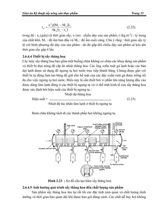 Giáo án Kỹ thuật sấy nông sản thực phẩm Trang 35
( )
( )isd
s21
2
d
ttk8
MMx
t
−
λ−ρ
= (2.22)
trong đó : td (giây) là thời gian sấy, x (m) : chiều dày của sản phẩm, ( (kg.m-3
) : tỷ trọng
của chất khô, M1 : độ ẩm ban đầu và M2 : độ ẩm cuối cùng. Chú ý rằng : thời gian sấy tỷ
lệ với bình phương độ dày của sản phẩm : do đó gấp đôi chiều dày sản phẩm sẽ kéo dài
thời gian sấy gấp 4 lần.
2.6.4.4 Thiết bị sấy thăng hoa
Các máy sấy thăng hoa bao gồm một buồng chân không có chứa các khay đựng sản phẩm
và thiết bị đun nóng để cấp ẩn nhiệt thăng hoa. Các ống xoắn ruột gà lạnh hoặc các bản
dẹt lạnh được sử dụng để ngưng tụ hơi nước trực tiếp thành băng. Chúng được gắn với
thiết bị tự động làm tan băng để giữ cho bề mặt của các dây xoắn ruột gà được trống tối
đa cho việc ngưng tụ hơi nước. Điều này là cần thiết bởi vì phần lớn năng lượng đầu vào
được dùng làm lạnh đông ở các thiết bị ngưng tụ và vì thế tính kinh tế của sấy thăng hoa
được xác định bởi hiệu suất của thiết bị ngưng tụ :
Nhiệt độ thăng hoa
Hiệu suất = (2.23)
Nhiệt độ tác nhân làm lạnh ở thiết bị ngưng tụ
Bơm chân không tách đi các thành phần hơi không ngưng tụ.
2.6.4.5 Ảnh hưởng quá trình sấy thăng hoa đến chất lượng sản phẩm
Sản phẩm sấy thăng hoa lưu lại rất tốt các đặc tính cảm quan và chất lượng dinh
dưỡng và thời gian bảo quản dài khi được bao gói đúng cách. Các chất dễ bay hơi không
Hình 2.23 : Sơ đồ cấu tạo hầm sấy thăng hoa
 