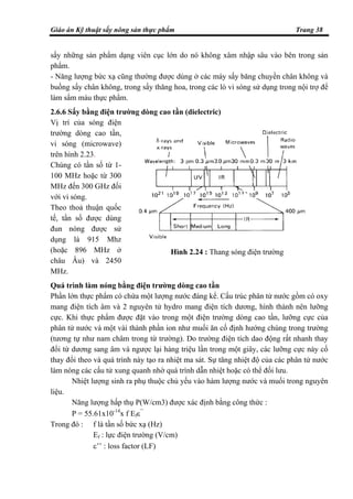 Giáo án Kỹ thuật sấy nông sản thực phẩm Trang 38
sấy những sản phẩm dạng viên cục lớn do nó không xâm nhập sâu vào bên trong sản
phẩm.
- Năng lượng bức xạ cũng thường được dùng ở các máy sấy băng chuyền chân không và
buồng sấy chân không, trong sấy thăng hoa, trong các lò vi sóng sử dụng trong nội trợ để
làm sẩm màu thực phẩm.
2.6.6 Sấy bằng điện trường dòng cao tần (dielectric)
Vị trí của sóng điện
trường dòng cao tần,
vi sóng (microwave)
trên hình 2.23.
Chúng có tần số từ 1-
100 MHz hoặc từ 300
MHz đến 300 GHz đối
với vi sóng.
Theo thoả thuận quốc
tế, tần số được dùng
đun nóng được sử
dụng là 915 Mhz
(hoặc 896 MHz ở
châu Âu) và 2450
MHz.
Quá trình làm nóng bằng điện trường dòng cao tần
Phần lớn thực phẩm có chứa một lượng nước đáng kể. Cấu trúc phân tử nước gồm có oxy
mang điện tích âm và 2 nguyên tử hydro mang điện tích dương, hình thành nên lưỡng
cực. Khi thực phẩm được đặt vào trong một điện trường dòng cao tần, lưỡng cực của
phân tử nước và một vài thành phần ion như muối ăn cố định hướng chúng trong trường
(tương tự như nam châm trong từ trường). Do trường điện tích dao động rất nhanh thay
đổi từ dương sang âm và ngược lại hàng triệu lần trong một giây, các lưỡng cực này cố
thay đổi theo và quá trình này tạo ra nhiệt ma sát. Sự tăng nhiệt độ của các phân tử nước
làm nóng các cấu tử xung quanh nhờ quá trình dẫn nhiệt hoặc có thể đối lưu.
Nhiệt lượng sinh ra phụ thuộc chủ yếu vào hàm lượng nước và muối trong nguyên
liệu.
Năng lượng hấp thụ P(W/cm3) được xác định bằng công thức :
P = 55.61x10-14
x f Efε’’
Trong đó : f là tần số bức xạ (Hz)
Ef : lực điện trường (V/cm)
ε’’ : loss factor (LF)
Hình 2.24 : Thang sóng điện trường
 