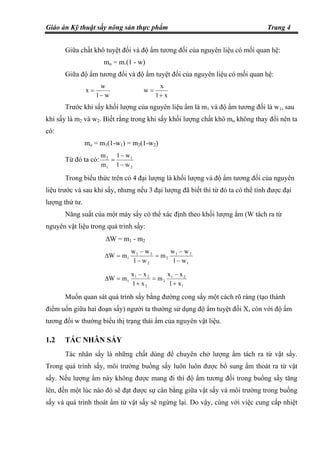 Giáo án Kỹ thuật sấy nông sản thực phẩm Trang 4
Giữa chất khô tuyệt đối và độ ẩm tương đối của nguyên liệu có mối quan hệ:
mo = m.(1 - w)
Giữa độ ẩm tương đối và độ ẩm tuyệt đối của nguyên liệu có mối quan hệ:
w1
w
x
−
=
x1
x
w
+
=
Trước khi sấy khối lượng của nguyên liệu ẩm là m1 và độ ẩm tương đối là w1, sau
khi sấy là m2 và w2. Biết rằng trong khi sấy khối lượng chất khô mo không thay đổi nên ta
có:
mo = m1(1-w1) = m2(1-w2)
Từ đó ta có:
2
1
1
2
w1
w1
m
m
−
−
=
Trong biểu thức trên có 4 đại lượng là khối lượng và độ ẩm tương đối của nguyên
liệu trước và sau khi sấy, nhưng nếu 3 đại lượng đã biết thì từ đó ta có thể tính được đại
lượng thứ tư.
Năng suất của một máy sấy có thể xác định theo khối lượng ẩm (W tách ra từ
nguyên vật liệu trong quá trình sấy:
∆W = m1 - m2
1
21
2
2
21
1
w1
ww
m
w1
ww
mW
−
−
=
−
−
=∆
1
21
2
2
21
1
x1
xx
m
x1
xx
mW
+
−
=
+
−
=∆
Muốn quan sát quá trình sấy bằng đường cong sấy một cách rõ ràng (tạo thành
điểm uốn giữa hai đoạn sấy) người ta thường sử dụng độ ẩm tuyệt đối X, còn với độ ẩm
tương đối w thường biểu thị trạng thái ẩm của nguyên vật liệu.
1.2 TÁC NHÂN SẤY
Tác nhân sấy là những chất dùng để chuyên chở lượng ẩm tách ra từ vật sấy.
Trong quá trình sấy, môi trường buồng sấy luôn luôn được bổ sung ẩm thoát ra từ vật
sấy. Nếu lượng ẩm này không được mang đi thì độ ẩm tương đối trong buồng sấy tăng
lên, đến một lúc nào đó sẽ đạt được sự cân bằng giữa vật sấy và môi trường trong buồng
sấy và quá trình thoát ẩm từ vật sấy sẽ ngừng lại. Do vậy, cùng với việc cung cấp nhiệt
 