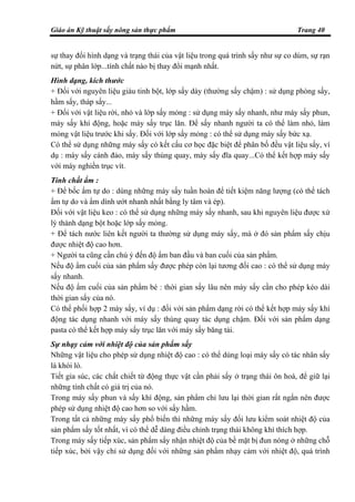 Giáo án Kỹ thuật sấy nông sản thực phẩm Trang 40
sự thay đổi hình dạng và trạng thái của vật liệu trong quá trình sấy như sự co dúm, sự rạn
nứt, sự phân lớp...tính chất nào bị thay đổi mạnh nhất.
Hình dạng, kích thước
+ Đối với nguyên liệu giàu tinh bột, lớp sấy dày (thường sấy chậm) : sử dụng phòng sấy,
hầm sấy, tháp sấy...
+ Đối với vật liệu rời, nhỏ và lớp sấy mỏng : sử dụng máy sấy nhanh, như máy sấy phun,
máy sấy khí động, hoặc máy sấy trục lăn. Để sấy nhanh người ta có thể làm nhỏ, làm
mỏng vật liệu trước khi sấy. Đối với lớp sấy mỏng : có thể sử dụng máy sấy bức xạ.
Có thể sử dụng những máy sấy có kết cấu cơ học đặc biệt để phân bố đều vật liệu sấy, ví
dụ : máy sấy cánh đảo, máy sấy thùng quay, máy sấy đĩa quay...Có thể kết hợp máy sấy
với máy nghiền trục vít.
Tính chất ẩm :
+ Để bốc ẩm tự do : dùng những máy sấy tuần hoàn để tiết kiệm năng lượng (có thể tách
ẩm tự do và ẩm dính ướt nhanh nhất bằng ly tâm và ép).
Đối với vật liệu keo : có thể sử dụng những máy sấy nhanh, sau khi nguyên liệu được xử
lý thành dạng bột hoặc lớp sấy mỏng.
+ Để tách nước liên kết người ta thường sử dụng máy sấy, mà ở đó sản phẩm sấy chịu
được nhiệt độ cao hơn.
+ Người ta cũng cần chú ý đến độ ẩm ban đầu và ban cuối của sản phẩm.
Nếu độ ẩm cuối của sản phẩm sấy được phép còn lại tương đối cao : có thể sử dụng máy
sấy nhanh.
Nếu độ ẩm cuối của sản phẩm bé : thời gian sấy lâu nên máy sấy cần cho phép kéo dài
thời gian sấy của nó.
Có thể phối hợp 2 máy sấy, ví dụ : đối với sản phẩm dạng rời có thể kết hợp máy sấy khí
động tác dụng nhanh với máy sấy thùng quay tác dụng chậm. Đối với sản phẩm dạng
pasta có thể kết hợp máy sấy trục lăn với máy sấy băng tải.
Sự nhạy cảm với nhiệt độ của sản phẩm sấy
Những vật liệu cho phép sử dụng nhiệt độ cao : có thể dùng loại máy sấy có tác nhân sấy
là khói lò.
Tiết gia súc, các chất chiết từ động thực vật cần phải sấy ở trạng thái ôn hoà, để giữ lại
những tính chất có giá trị của nó.
Trong máy sấy phun và sấy khí động, sản phẩm chỉ lưu lại thời gian rất ngắn nên được
phép sử dụng nhiệt độ cao hơn so với sấy hầm.
Trong tất cả những máy sấy phổ biến thì những máy sấy đối lưu kiểm soát nhiệt độ của
sản phẩm sấy tốt nhất, vì có thể dễ dàng điều chỉnh trạng thái không khí thích hợp.
Trong máy sấy tiếp xúc, sản phẩm sấy nhận nhiệt độ của bề mặt bị đun nóng ở những chỗ
tiếp xúc, bởi vậy chỉ sử dụng đối với những sản phẩm nhạy cảm với nhiệt độ, quá trình
 