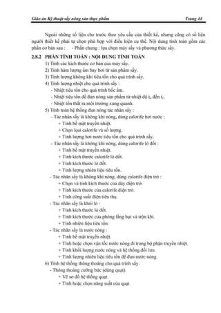 Giáo án Kỹ thuật sấy nông sản thực phẩm Trang 44
Ngoài những số liệu cho trước theo yêu cầu của thiết kế, nhưng cũng có số liệu
người thiết kế phải tự chọn phù hợp với điều kiện cụ thể. Nội dung tính toán gồm các
phần cơ bản sau : - Phần chung : lựa chọn máy sấy và phương thức sấy.
2.8.2 PHẦN TÍNH TOÁN : NỘI DUNG TÍNH TOÁN
1) Tính các kích thước cơ bản của máy sấy.
2) Tính hàm lượng ẩm bay hơi từ sản phẩm sấy.
3) Tính lượng không khí tiêu tốn cho quá trình sấy.
4) Tính lượng nhiệt cho quá trình sấy :
- Nhiệt tiêu tốn cho quá trình bốc ẩm.
- Nhiệt tiêu tốn để đun nóng sản phẩm từ nhiệt độ to đến t1.
- Nhiệt tổn thất ra môi trường xung quanh.
5) Tính toán hệ thống đun nóng tác nhân sấy :
- Tác nhân sấy là không khí nóng, dùng calorife hơi nước :
+ Tính bề mặt truyền nhiệt.
+ Chọn lọai calorife và số lượng.
+ Tính lượng hơi nước tiêu tốn cho quá trình sấy.
- Tác nhân sấy là không khí nóng, dùng calorife lò đốt :
+ Tính bề mặt truyền nhiệt.
+ Tính kích thước calorife lò đốt.
+ Tính kích thước lò đốt.
+ Tính lượng nhiên liệu tiêu tốn.
- Tác nhân sấy là không khí nóng, dùng calorife điện trở :
+ Chọn và tính kích thước của dây điện trở.
+ Tính kích thước của calorife điện trở.
+ Tính công suất điện tiêu thụ.
- Tác nhân sấy là khói lò :
+ Tính kích thước lò đốt.
+ Tính kích thước của phòng lắng bụi và trộn khí.
+ Tính nhiên liệu tiêu tốn.
- Tác nhân sấy là nước nóng :
+ Tính bề mặt truyền nhiệt.
+ Tính hoặc chọn vận tốc nước nóng đi trong bộ phận truyền nhiệt.
+ Tính khối lượng nước nóng và hệ thống đối lưu.
+ Tính lượng nhiên liệu tiêu tốn để đun nước nóng.
6) Tính hệ thống thông thoáng cho quá trình sấy.
- Thông thoáng cưỡng bức (dùng quạt).
+ Vẽ sơ đồ hệ thống quạt.
+ Tính hoặc chọn năng suất của quạt
 