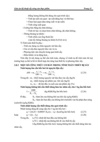 Giáo án Kỹ thuật sấy nông sản thực phẩm Trang 45
(bằng lượng không khí dùng cho quá trình sấy).
+ Tính áp suất của quạt : áp suất động học và tĩnh học.
+ Chọn lọai quạt (dựa năng suất và áp suất).
+ Tính công suất quạt.
- Cưỡng bức bằng hệ chân không :
+ Tính trở lực và chọn bơm chân không, độ chân không.
- Thông thoáng tự nhiên :
+ Tính chiều cao ống thoát ẩm
(vận tốc thông thoáng tự nhiên 0,4-0,6 m/s)
7) Tính toán thiết bị phụ :
- Tính các dụng cụ chứa nguyên vật liệu sấy.
- Các cơ cấu đưa nguyên liệu vào và ra.
- Phương tiện vận chuyển trong quá trình sấy.
- Điều khiển và tự động hoá...
Trên đây là nội dung cụ thể cần tính toán, nhưng về trình tự để tính toán thì tuỳ
trường hợp cụ thể ta bố trí thích hợp cho từng loại thiết bị và phương thức sấy.
2.8.3 MỘT SỐ CÔNG THỨC CƠ BẢN TRONG TÍNH TOÁN THIẾT BỊ SẤY
Tính lượng ẩm cần bốc hơi từ nguyên liệu sấy:
2W
2W1W
2
1W
2W1W
1
100
.m
100
.m∆W
−
−
=
−
−
= (2.25)
Trong đó : m1 - khối lượng nguyên vật liệu đưa vào sấy (kg/h)
m2 - khối lượng sản phẩm sau khi sấy (kg/h)
w1, w2 - độ ẩm đầu và cuối của sản phẩm sấy (%)
Tính lượng không khí cần thiết dùng làm tác nhân sấy cho 1 kg ẩm bốc hơi:
03 XX
1000
l
−
= (kg KKK/Kg ẩm bốc hơi) (2.26)
Ở đây, X3 : hàm ẩm của không khí sau khi sấy (g/kg KKK)
X0 : hàm ẩm ban đầu của không khí trướckhi vào bộ phận đun nóng
(calorife) (g/kg KKK).
Tính nhiệt lượng cần thiết dùng cho quá trình sấy:
Nhiệt lượng dùng để cung cấp cho 1 kg ẩm bốc hơi :
q = l.(0,24 + 0,00047.X0).(t1 – t0) (kcal/kg ẩm bốc hơi) (2.27)
hoặc q = l.(I3 – I0) (2.28)
Trong đó, t0 (o
C): nhiệt độ ban đầu của không khí
t1(o
C) : nhiệt độ của không khí đi vào thiết bị sấy
l (kg KKK/kg ẩm bốc hơi): lượng không khí cần thiết dùng làm tác
nhân sấy.
 