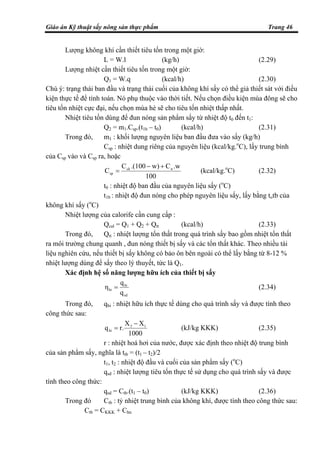 Giáo án Kỹ thuật sấy nông sản thực phẩm Trang 46
Lượng không khí cần thiết tiêu tốn trong một giờ:
L = W.l (kg/h) (2.29)
Lượng nhiệt cần thiết tiêu tốn trong một giờ:
Q1 = W.q (kcal/h) (2.30)
Chú ý: trạng thái ban đầu và trạng thái cuối của không khí sấy có thể giả thiết sát với điều
kiện thực tế để tính toán. Nó phụ thuộc vào thời tiết. Nếu chọn điều kiện mùa đông sẽ cho
tiêu tốn nhiệt cực đại, nếu chọn mùa hè sẽ cho tiêu tốn nhiệt thấp nhất.
Nhiệt tiêu tốn dùng để đun nóng sản phẩm sấy từ nhiệt độ t0 đến t1:
Q2 = m1.Csp.(t1b – t0) (kcal/h) (2.31)
Trong đó, m1 : khối lượng nguyên liệu ban đầu đưa vào sấy (kg/h)
Csp : nhiệt dung riêng của nguyên liệu (kcal/kg.o
C), lấy trung bình
của Csp vào và Csp ra, hoặc
100
.wCw).(100C
C nck
sp
+−
= (kcal/kg.o
C) (2.32)
t0 : nhiệt độ ban đầu của nguyên liệu sấy (o
C)
t1b : nhiệt độ đun nóng cho phép nguyên liệu sấy, lấy bằng totb của
không khí sấy (o
C)
Nhiệt lượng của calorife cần cung cấp :
Qcal = Q1 + Q2 + Qtt (kcal/h) (2.33)
Trong đó, Qtt : nhiệt lượng tổn thất trong quá trình sấy bao gồm nhiệt tổn thất
ra môi trường chung quanh , đun nóng thiết bị sấy và các tổn thất khác. Theo nhiều tài
liệu nghiên cứu, nếu thiết bị sấy không có bảo ôn bên ngoài có thể lấy bằng từ 8-12 %
nhiệt lượng dùng để sấy theo lý thuyết, tức là Q1.
Xác định hệ số năng lượng hữu ích của thiết bị sấy
sd
hi
hi
q
q
η = (2.34)
Trong đó, qhi : nhiệt hữu ích thực tế dùng cho quá trình sấy và được tính theo
công thức sau:
1000
XX
r.q 13
hi
−
= (kJ/kg KKK) (2.35)
r : nhiệt hoá hơi của nước, được xác định theo nhiệt độ trung bình
của sản phẩm sấy, nghĩa là ttb = (t1 – t2)/2
t1, t2 : nhiệt độ đầu và cuối của sản phẩm sấy (o
C)
qsd : nhiệt lượng tiêu tốn thực tế sử dụng cho quá trình sấy và được
tính theo công thức:
qsd = Ctb.(t1 – t0) (kJ/kg KKK) (2.36)
Trong đó Ctb : tỷ nhiệt trung bình của không khí, được tính theo công thức sau:
Ctb = CKKK + Chn
 