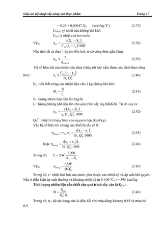 Giáo án Kỹ thuật sấy nông sản thực phẩm Trang 47
= 0,24 + 0,00047.X0 (kcal/kg.o
C) (2.37)
CKKK: tỷ nhiệt của không khí khô.
Chn: tỷ nhiệt của hơi nước.
Vậy,
( )
( ).1000tt.C
XXr.
η
01tb
13
hi
−
−
= (2.38)
Nếu tính tất cả theo 1 kg ẩm bốc hơi, ta có công thức gần đúng:
calorife
hi
q
r
η ≅ (2.39)
Hệ số hữu ích của nhiên liệu cháy (cháy tốt hay xấu) được xác định theo công
thức:
( )
P
Hy
01tb
t
.QB
tt.C
η
−
≅ (2.40)
By : tổn thất riêng của nhiên liệu cho 1 kg không khí khô:
L
B
By = (2.41)
B : lượng nhiên liệu tiêu tốn (kg/h)
L : lượng không khí tiêu tốn cho quá trình sấy (kg KKK/h). Từ đó suy ra:
( )
.1000.Q.Bη
XXr.
η P
Hyt
13
hi
−
= (2.42)
QH
P
: nhiệt trị trung bình của nguyên liệu (kcal/kg).
Vậy hệ số hữu ích chung của thiết bị sấy sẽ là:
( )
1000.Q.B
xxr
. P
Hy
12
thichung
−
=ηη=η (2.43)
hoặc
( )
1000.Q.B
L.xxr
P
H
12
chung
−
=η (2.44)
Trong đó,
12 XX
1000
W.L
−
∆=
Vậy, P
H
chung
Q.B
W.r ∆
=η (2.45)
Trong đó, r : nhiệt hoá hơi của nước, phụ thuộc vào nhiệt độ và áp suất khí quyển.
Nếu ở điều kiện áp suất thường và khoảng nhiệt độ từ 0-100 o
C, r = 595 kcal/kg.
Tính lượng nhiên liệu cần thiết cho quá trình sấy, tức là Qcal :
η
=
.Q
Q
B P
H
cal
(2.46)
Trong đó, η : độ tác dụng của lò đốt; đối với mùa đông khoảng 0,85 và mùa hè
0,9.
 