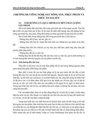 Giáo án Kỹ thuật sấy nông sản thực phẩm Trang 48
CHƯƠNG III: CÔNG NGHỆ SẤY NÔNG SẢN, THỰC PHẨM VÀ
THỨC ĂN GIA SÚC
3.1 ẢNH HƯỞNG CỦA QUÁ TRÌNH SẤY ĐẾN CHẤT LƯỢNG
SẢN PHẨM
Tất cả sản phẩm đều chịu thay đổi trong quá trình sấy và bảo quản sau đó. Yêu cầu
đặt ra đối với quá trình sấy là bảo vệ tới mức tốt nhất chất lượng, hạn chế những hư hại
trong quá trình sấy, bảo quản, đồng thời nâng cao hiệu quả kinh tế một cách tốt ưu nhất.
Xét về bản chất, trong những thay đổi trong quá trình sấy có thể chia ra:
- Những thay đổi lý học: sứt mẻ, gãy vỡ...
- Những thay đổi hoá lý: trạng thái tính chất của những keo cao phân tử bị thay
đổi.
- Những thay đổi hoá sinh:do sự oxy hóa của chất béo, phản ứng sẩm màu phi
enzim, phản ứng enzim...
- Những thay đổi do vi sinh vật
Những thay đổi đó đã làm thay đổi cấu trúc, mùi vị, màu sắc, giá trị dinh dưỡng và
có ảnh hưởng đến tính hồi nguyên của sản phẩm sau khi sấy.
3.1.1 Ảnh hưởng đến cấu trúc
Thay đổi về cấu trúc của các loại thực phẩm rắn là một trong những nguyên nhân
quan trọng làm giảm chất lượng sản phẩm.
Bản chất và mức độ của các biện pháp xử lý rau quả trước khi sấy đều có ảnh
hưởng đến cấu trúc của sản ph ẩm sau khi hồi nguyên. Nguyên nhân là do sự hồ hoá của
tinh bột, sự kết tinh của xenluloza và sự hình thành các sức căng bên trong do khác biệt
về độ ẩm ở các vị trí khác nhau. Kết quả là sự tạo thành các vết nứt, gãy, các tế bào bị
nén ép và vặn vẹo vĩnh viễn, làm cho sản phẩm có bề ngoài bị co ngót và nhăn nheo.
Trong quá trình làm ướt trở lại, sản phẩm hút nước chậm và không lấy lại được cấu trúc
cứng như ban đầu.
Các sản phẩm khác nhau có sự dao động đáng kể về mức độ co ngót và khả năng
hấp thụ nước trở lại. Sấy nhanh và ở nhiệt độ cao làm cho cấu trúc bị thay đổi nhiều hơn
so với sấy với tốc độ vừa phải ở nhiệt độ thấp.
Trong quá trình sấy, các chất hoà tan di chuyển theo nước từ bên trong ra bề mặt
bên ngoài của sản phẩm. Quá trình bay hơi nước làm cô đặc các chất tan ở bề mặt kết hợp
với nhiệt độ cao của không khí (đặc biệt khi sấy trái cây, cá, thịt) gây ra các phản ứng lý
hoá phức tạp của các chất tan ở bề mặt và hình thành nên lớp vỏ cứng không thấm được.
Hiện tượng này gọi là hiện tượng "cứng vỏ" (case hardening), làm giảm tốc độ sấy và
 