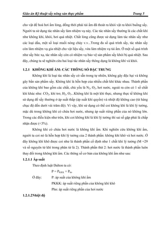 Giáo án Kỹ thuật sấy nông sản thực phẩm Trang 5
cho vật để hoá hơi ẩm lỏng, đồng thời phải tải ẩm đã thoát ra khỏi vật ra khỏi buồng sấy.
Người ta sử dụng tác nhân sấy làm nhiệm vụ này. Các tác nhân sấy thường là các chất khí
như không khí, khói, hơi quá nhiệt. Chất lỏng cũng được sử dụng làm tác nhân sấy như
các loại dầu, một số loại muối nóng chảy v.v...Trong đa số quá trình sấy, tác nhân sấy
còn làm nhiệm vụ gia nhiệt cho vật liệu sấy, vừa làm nhiệm vụ tải ẩm. Ở một số quá trình
như sấy bức xạ, tác nhân sấy còn có nhiệm vụ bảo vệ sản phẩm sấy khỏi bị quá nhiệt. Sau
đây, chúng ta sẽ nghiên cứu hai loại tác nhân sấy thông dụng là không khí và khói.
1.2.1 KHÔNG KHÍ ẨM: CÁC THÔNG SỐ ĐẶC TRƯNG
Không khí là loại tác nhân sấy có sẵn trong tự nhiên, không gây độc hại và không
gây bẩn sản phẩm sấy. Không khí là hỗn hợp của nhiều chất khí khác nhau. Thành phần
của không khí bao gồm các chất, chủ yếu là N2, O2, hơi nước, ngoài ra còn có 1 số chất
khí khác như: CO2, khí trơ, H2, O3...Không khí là một khí thực, nhưng thực tế không khí
sử dụng để sấy thường ở áp suất thấp (áp suất khí quyển) và nhiệt độ không cao (từ hàng
chục độ đến dưới vài trăm độ). Vì vậy, khi sử dụng có thể coi không khí là khí lý tưởng,
mặc dù trong không khí có chứa hơi nước, nhưng áp suất riêng phần của nó không lớn.
Trong các điều kiện như trên, khi coi không khí là khí lý tưởng thì sai số gặp phải là chấp
nhận được (<3%).
Không khí có chứa hơi nước là không khí ẩm. Khi nghiên cứu không khí ẩm,
người ta coi nó là hỗn hợp khí lý tưởng của 2 thành phần: không khí khô và hơi nước. Ở
đây không khí khô được coi như là thành phần cố định như 1 chất khí lý tưởng (M =29
và số nguyên tử khí trong phân tử là 2). Thành phần thứ 2: hơi nước là thành phần luôn
thay đổi trong không khí ẩm. Các thông số cơ bản của không khí ẩm như sau:
1.2.1.1 Áp suất
Theo định luật Dalton ta có:
P = PKKK + Phn
Ở đây: P: áp suất của không khí ẩm
PKKK: áp suất riêng phần của không khí khô
Phn: áp suất riêng phần của hơi nước
1.2.1.2Nhiệt độ
 