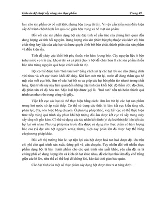 Giáo án Kỹ thuật sấy nông sản thực phẩm Trang 49
làm cho sản phẩm có bề mặt khô, nhưng bên trong thì ẩm. Vì vậy cần kiểm soát điều kiện
sấy để tránh chênh lệch ẩm quá cao giữa bên trong và bề mặt sản phẩm.
Đối với các sản phẩm dạng bột các đặc tính về cấu trúc của chúng liên quan đến
dung lượng và tính hồi nguyên. Dung lượng của sản phẩm bột phụ thuộc vào kích cỡ, bản
chất rỗng hay đặc của các hạt và được quyết định bởi bản chất, thành phần của sản phẩm
và điều kiện sấy.
Tính dễ chảy của khối bột phụ thuộc vào hàm lượng béo. Các nguyên liệu ít béo
(như nước ép trái cây, khoai tây và cà phê) cho ra bột dễ chảy hơn là các sản phẩm nhiều
béo như trứng nguyên quả hoặc chiết xuất từ thịt.
Bột có thể được làm "hoà tan hoá" bằng cách xử lý các hạt rời sao cho chúng dính
với nhau và kết cục thành khối dễ chảy. Khi làm ướt trở lại, nước dễ dàng thấm qua bề
mặt của mỗi cục bột, làm vỡ các hạt bột ra và giúp các hạt bột phân tán nhanh trong chất
lỏng. Quá trình này này liên quan đến những đặc tính của khối bột: độ thấm ướt, độ chìm,
độ phân tán và độ hoà tan. Một loại bột được gọi là "hoà tan" nếu nó hoàn thành quá
trình tan như trên trong vòng vài giây.
Việc kết cục các hạt có thể thực hiện bằng cách: làm ẩm trở lại các hạt sản phẩm
trong hơi nước có áp suất thấp. Có thể sử dụng các thiết bị làm kết cục kiểu tầng sôi,
phản lực, đĩa, nón hoặc băng chuyền. Ở phương pháp khác, việc kết cục có thể thực hiện
trực tiếp trong quá trình sấy phun khi bột tương đối ẩm được kết cục và sấy trong máy
sấy tầng sôi gắn kèm. Có thể sử dụng các tác nhân kết dính (ví dụ lecithin) để liên kết các
hạt lại với nhau. Phương pháp này trước đây được sử dụng cho thực phẩm có hàm lượng
béo cao (ví dụ: sữa bột nguyên kem), nhưng hiện nay phần lớn đã được hay thế bằng
cácphương pháp khác.
Đối với thị trường bán lẻ, sự tiện lợi của bột được hoà tan hoá được đặt lên trên
chi phí cho quá trình sản xuất, đóng gói và vận chuyển. Tuy nhiên đối với nhiều thực
phẩm dạng bột là bán thành phẩm cho các quá trình sản xuất khác, yêu cầu đặt ra là
chúng phải có dung lượng lớn và kích cỡ hạt khác nhau, để các hạt nhỏ làm đầy chổ trống
giữa các lổ lớn, như thế có thể loại đi không khí, kéo dài thời gian bảo quản.
Các đặc tính của một số thực phẩm sấy dạng bột được đưa ra ở bảng dưới.
 