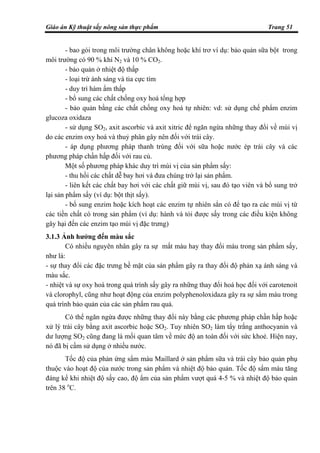 Giáo án Kỹ thuật sấy nông sản thực phẩm Trang 51
- bao gói trong môi trường chân không hoặc khí trơ ví dụ: bảo quản sữa bột trong
môi trường có 90 % khí N2 và 10 % CO2.
- bảo quản ở nhiệt độ thấp
- loại trừ ánh sáng và tia cực tím
- duy trì hàm ẩm thấp
- bổ sung các chất chống oxy hoá tổng hợp
- bảo quản bằng các chất chống oxy hoá tự nhiên: vd: sử dụng chế phẩm enzim
glucoza oxidaza
- sử dụng SO2, axit ascorbic và axit xitric để ngăn ngừa những thay đổi về mùi vị
do các enzim oxy hoá và thuỷ phân gây nên đối với trái cây.
- áp dụng phương pháp thanh trùng đối với sữa hoặc nước ép trái cây và các
phương pháp chần hấp đối với rau củ.
Một số phương pháp khác duy trì mùi vị của sản phẩm sấy:
- thu hồi các chất dễ bay hơi và đưa chúng trở lại sản phẩm.
- liên kết các chất bay hơi với các chất giữ mùi vị, sau đó tạo viên và bổ sung trở
lại sản phẩm sấy (ví dụ: bột thịt sấy).
- bổ sung enzim hoặc kích hoạt các enzim tự nhiên sẳn có để tạo ra các mùi vị từ
các tiền chất có trong sản phẩm (ví dụ: hành và tỏi được sấy trong các điều kiện không
gây hại đến các enzim tạo mùi vị đặc trưng)
3.1.3 Ảnh hưởng đến màu sắc
Có nhiều nguyên nhân gây ra sự mất màu hay thay đổi màu trong sản phẩm sấy,
như là:
- sự thay đổi các đặc trưng bề mặt của sản phẩm gây ra thay đổi độ phản xạ ánh sáng và
màu sắc.
- nhiệt và sự oxy hoá trong quá trình sấy gây ra những thay đổi hoá học đối với carotenoit
và clorophyl, cũng như hoạt động của enzim polyphenoloxidaza gây ra sự sẩm màu trong
quá trình bảo quản của các sản phẩm rau quả.
Có thể ngăn ngừa được những thay đổi này bằng các phương pháp chần hấp hoặc
xử lý trái cây bằng axit ascorbic hoặc SO2. Tuy nhiên SO2 làm tẩy trắng anthocyanin và
dư lượng SO2 cũng đang là mối quan tâm về mức độ an toàn đối với sức khoẻ. Hiện nay,
nó đã bị cấm sử dụng ở nhiều nước.
Tốc độ của phản ứng sẩm màu Maillard ở sản phẩm sữa và trái cây bảo quản phụ
thuộc vào hoạt độ của nước trong sản phẩm và nhiệt độ bảo quản. Tốc độ sẩm màu tăng
đáng kể khi nhiệt độ sấy cao, độ ẩm của sản phẩm vượt quá 4-5 % và nhiệt độ bảo quản
trên 38 o
C.
 