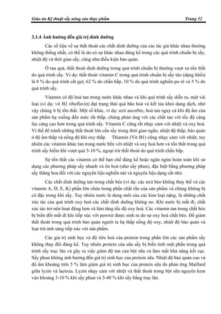 Giáo án Kỹ thuật sấy nông sản thực phẩm Trang 52
3.1.4 Ảnh hưởng đến giá trị dinh dưỡng
Các số liệu về sự thất thoát các chất dinh dưỡng của các tác giả khác nhau thường
không thống nhất, có thể là do có sự khác nhau đáng kể trong các quá trình chuẩn bị sấy,
nhiệt độ và thời gian sấy, cũng như điều kiện bảo quản.
Ở rau quả, thất thoát dinh dưỡng trong quá trình chuẩn bị thường vượt xa tổn thất
do quá trình sấy. Ví dụ: thất thoát vitamin C trong quá trình chuẩn bị sấy táo (dạng khối)
là 8 % do quá trình cắt gọt, 62 % do chần hấp, 10 % do quá trình nghiền pu rê và 5 % do
quá trình sấy.
Vitamin có độ hoà tan trong nước khác nhau và khi quá trình sấy diễn ra, một vài
loại (ví dụ: vit B2 riboflavin) đạt trạng thái quá bão hoà và kết tủa khỏi dung dịch, nhờ
vậy chúng ít bị tổn thất. Một số khác, ví dụ: axit ascorbic, hoà tan ngay cả khi độ ẩm của
sản phẩm hạ xuống đến mức rất thấp, chúng phản ứng với các chất tan với tốc độ càng
lúc càng cao hơn trong quá trình sấy. Vitamin C cũng rất nhạy cảm với nhiệt và oxy hoá.
Vì thế để tránh những thất thoát lớn cần sấy trong thời gian ngắn, nhiệt độ thấp, bảo quản
ở độ ẩm thấp và nồng độ khí oxy thấp. Thiamin (Vit B1) cũng nhạy cảm với nhiệt, tuy
nhiên các vitamin khác tan trong nước bền với nhiệt và oxy hoá hơn và tổn thất trong quá
trình sấy hiếm khi vượt quá 5-10 %, ngoại trừ thất thoát do quá trình chần hấp.
Sự tổn thất các vitamin có thể hạn chế đáng kể hoặc ngăn ngừa hoàn toàn khi sử
dụng các phương pháp sấy nhanh và ôn hoà (như sấy phun), đặc biệt bằng phương pháp
sấy thăng hoa đối với các nguyên liệu nghiền nát và nguyên liệu dạng cắt nhỏ.
Các chất dinh dưỡng tan trong chất béo (ví dụ: các axit béo không thay thế và các
vitamin A, D, E, K) phần lớn chứa trong phần chất rắn của sản phẩm và chúng không bị
cô đặc trong khi sấy. Tuy nhiên nước là dung môi của các kim loại nặng, là những chất
xúc tác của quá trình oxy hoá các chất dinh dưỡng không no. Khi nước bị mất đi, chất
xúc tác trở nên hoạt động hơn và làm tăng tốc độ oxy hoá. Các vitamin tan trong chất béo
bị biến đổi mất đi khi tiếp xúc với peroxit được sinh ra do sự oxy hoá chất béo. Để giảm
thất thoát trong quá trình bảo quản người ta hạ thấp nồng độ oxy, nhiệt độ bảo quản và
loại trừ ánh sáng tiếp xúc với sản phẩm.
Các giá trị sinh học và độ tiêu hoá của protein trong phần lớn các sản phẩm sấy
không thay đổi đáng kể. Tuy nhiên protein của sữa sấy bị biến tính một phần trong quá
trình sấy trục lăn và gây ra việc giảm độ tan của bột sữa và làm mất khả năng kết cục.
Sấy phun không ảnh hưởng đến giá trị sinh học của protein sữa. Nhiệt độ bảo quản cao và
độ ẩm khoảng trên 5 % làm giảm giá trị sinh học của protein sữa do phản ứng Maillard
giữa lyzin và lactoza. Lyzin nhạy cảm với nhiệt và thất thoát trong bột sữa nguyên kem
vào khoảng 3-10 % khi sấy phun và 5-40 % khi sấy bằng trục lăn.
 