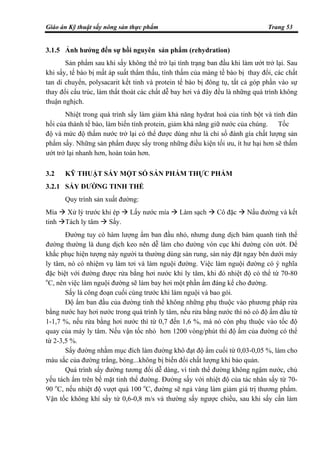 Giáo án Kỹ thuật sấy nông sản thực phẩm Trang 53
3.1.5 Ảnh hưởng đến sự hồi nguyên sản phẩm (rehydration)
Sản phẩm sau khi sấy không thể trở lại tình trạng ban đầu khi làm ướt trở lại. Sau
khi sấy, tế bào bị mất áp suất thẩm thấu, tính thấm của màng tế bào bị thay đổi, các chất
tan di chuyển, polysacarit kết tinh và protein tế bào bị đông tụ, tất cả góp phần vào sự
thay đổi cấu trúc, làm thất thoát các chất dễ bay hơi và đây đều là những quá trình không
thuận nghịch.
Nhiệt trong quá trình sấy làm giảm khả năng hydrat hoá của tinh bột và tính đàn
hồi của thành tế bào, làm biến tính protein, giảm khả năng giữ nước của chúng. Tốc
độ và mức độ thấm nước trở lại có thể được dùng như là chỉ số đánh gía chất lượng sản
phẩm sấy. Những sản phẩm được sấy trong những điều kiện tối ưu, ít hư hại hơn sẽ thấm
ướt trở lại nhanh hơn, hoàn toàn hơn.
3.2 KỸ THUẬT SẤY MỘT SỐ SẢN PHẨM THỰC PHẨM
3.2.1 SẤY ĐƯỜNG TINH THỂ
Quy trình sản xuất đường:
Mía Xử lý trước khi ép Lấy nước mía Làm sạch Cô đặc Nấu đường và kết
tinh Tách ly tâm Sấy.
Đường tuy có hàm lượng ẩm ban đầu nhỏ, nhưng dung dịch bám quanh tinh thể
đường thường là dung dịch keo nên dễ làm cho đường vón cục khi đường còn ướt. Để
khắc phục hiện tượng này người ta thường dùng sàn rung, sàn này đặt ngay bên dưới máy
ly tâm, nó có nhiệm vụ làm tơi và làm nguội đường. Việc làm nguội đường có ý nghĩa
đặc biệt với đường được rửa bằng hơi nước khi ly tâm, khi đó nhiệt độ có thể từ 70-80
o
C, nên việc làm nguội đường sẽ làm bay hơi một phần ẩm đáng kể cho đường.
Sấy là công đoạn cuối cùng trước khi làm nguội và bao gói.
Độ ẩm ban đầu của đường tinh thể không những phụ thuộc vào phương pháp rửa
bằng nước hay hơi nước trong quá trình ly tâm, nếu rửa bằng nước thì nó có độ ẩm đầu từ
1-1,7 %, nếu rửa bằng hơi nước thì từ 0,7 đến 1,6 %, mà nó còn phụ thuộc vào tốc độ
quay của máy ly tâm. Nếu vận tốc nhỏ hơn 1200 vòng/phút thì độ ẩm của đường có thể
từ 2-3,5 %.
Sấy đường nhằm mục đích làm đường khô đạt độ ẩm cuối từ 0,03-0,05 %, làm cho
màu sắc của đường trắng, bóng...không bị biến đổi chất lượng khi bảo quản.
Quá trình sấy đường tương đối dễ dàng, vì tinh thể đường không ngậm nước, chủ
yếu tách ẩm trên bề mặt tinh thể đường. Đường sấy với nhiệt độ của tác nhân sấy từ 70-
90 o
C, nếu nhiệt độ vượt quá 100 o
C, đường sẽ ngả vàng làm giảm giá trị thương phẩm.
Vận tốc không khí sấy từ 0,6-0,8 m/s và thường sấy ngược chiều, sau khi sấy cần làm
 