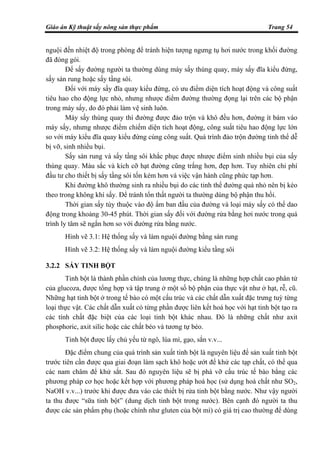 Giáo án Kỹ thuật sấy nông sản thực phẩm Trang 54
nguội đến nhiệt độ trong phòng để tránh hiện tượng ngưng tụ hơi nước trong khối đường
đã đóng gói.
Để sấy đường người ta thường dùng máy sấy thùng quay, máy sấy đĩa kiểu đứng,
sấy sàn rung hoặc sấy tầng sôi.
Đối với máy sấy đĩa quay kiểu đứng, có ưu điểm diện tích hoạt động và công suất
tiêu hao cho động lực nhỏ, nhưng nhược điểm đường thường đọng lại trên các bộ phận
trong máy sấy, do đó phải làm vệ sinh luôn.
Máy sấy thùng quay thì đường được đảo trộn và khô đều hơn, đường ít bám vào
máy sấy, nhưng nhược điểm chiếm diện tích hoạt động, công suất tiêu hao động lực lớn
so với máy kiểu đĩa quay kiểu đứng cùng công suất. Quá trình đảo trộn đường tinh thể dễ
bị vỡ, sinh nhiều bụi.
Sấy sàn rung và sấy tầng sôi khắc phục được nhược điểm sinh nhiều bụi của sấy
thùng quay. Màu sắc và kích cỡ hạt đường cũng trắng hơn, đẹp hơn. Tuy nhiên chi phí
đầu tư cho thiết bị sấy tầng sôi tốn kém hơn và việc vận hành cũng phức tạp hơn.
Khi đường khô thường sinh ra nhiều bụi do các tinh thể đường quá nhỏ nên bị kéo
theo trong không khí sấy. Để tránh tổn thất người ta thường dùng bộ phận thu hồi.
Thời gian sấy tùy thuộc vào độ ẩm ban đầu của đường và loại máy sấy có thể dao
động trong khoảng 30-45 phút. Thời gian sấy đối với đường rửa bằng hơi nước trong quá
trình ly tâm sẽ ngắn hơn so với đường rửa bằng nước.
Hình vẽ 3.1: Hệ thống sấy và làm nguội đường bằng sàn rung
Hình vẽ 3.2: Hệ thống sấy và làm nguội đường kiểu tầng sôi
3.2.2 SẤY TINH BỘT
Tinh bột là thành phần chính của lương thực, chúng là những hợp chất cao phân tử
của glucoza, được tổng hợp và tập trung ở một số bộ phận của thực vật như ở hạt, rễ, cũ.
Những hạt tinh bột ở trong tế bào có một cấu trúc và các chất dẫn xuất đặc trưng tuỳ từng
loại thực vật. Các chất dẫn xuất có từng phần được liên kết hoá học với hạt tinh bột tạo ra
các tính chất đặc biệt của các loại tinh bột khác nhau. Đó là những chất như axit
phosphoric, axit silic hoặc các chất béo và tương tự béo.
Tinh bột được lấy chủ yếu từ ngô, lúa mì, gạo, sắn v.v...
Đặc điểm chung của quá trình sản xuất tinh bột là nguyên liệu để sản xuất tinh bột
trước tiên cần được qua giai đoạn làm sạch khô hoặc ướt để khử các tạp chất, có thể qua
các nam châm để khử sắt. Sau đó nguyên liệu sẽ bị phá vỡ cấu trúc tế bào bằng các
phương pháp cơ học hoặc kết hợp với phương pháp hoá học (sử dụng hoá chất như SO2,
NaOH v.v...) trước khi được đưa vào các thiết bị rửa tinh bột bằng nước. Như vậy người
ta thu được “sữa tinh bột” (dung dịch tinh bột trong nước). Bên cạnh đó người ta thu
được các sản phẩm phụ (hoặc chính như gluten của bột mì) có giá trị cao thường để dùng
 