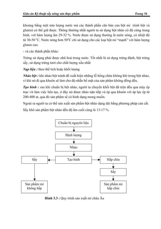 Giáo án Kỹ thuật sấy nông sản thực phẩm Trang 56
khoảng bằng một nửa lượng nước mà các thành phần căn bản của bột mì (tinh bột và
gluten) có thể giữ được. Thông thường nhất người ta sử dụng bột nhào có độ cứng trung
bình, với hàm lượng ẩm 29-32 %. Nước được sử dụng thường là nước nóng, có nhiệt độ
từ 30-50 o
C. Nước nóng hơn 50o
C chỉ sử dụng cho các loại bột mì “mạnh” với hàm lượng
gluten cao.
- và các thành phần khác:
Trứng sử dụng phải được nhũ hoá trong nước. Tốt nhất là sử dụng trứng đánh, bột trứng
sấy, sử dụng trứng tươi cho chất lượng xấu nhất
Nạp liệu : theo thể tích hoặc khối lượng
Nhào bột : khi nhào bột tránh để xuất hiện những lỗ hổng chứa không khí trong bột nhào,
vì khi nó đi qua khuôn sẽ làm cho độ nhẵn bề mặt của sản phẩm không đồng đều.
Tạo hình : sau khi chuẩn bị bột nhào, người ta chuyển khối bột đã trộn đều qua máy ép
trục vít làm việc liên tục, ở đây nó được nhào nặn tiếp và ép qua khuôn với áp lực ép từ
200-400 at, qua đó sản phẩm sẽ có hình dạng mong muốn.
Ngoài ra người ta có thể sản xuất sản phẩm bột nhào dạng dài bằng phương pháp cán cắt.
Sấy khô sản phẩm bột nhào đến độ ẩm cuối cùng là 13-17 %.
Chuẩn bị nguyên liệu
Định lượng
Nhào
Tạo hìnhSấy Hấp chín
Sấy
Sản phẩm mì
hấp chín
Sản phẩm mì
không hấp
Hình 3.3 : Quy trình sản xuất mì châu Âu
 