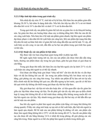 Giáo án Kỹ thuật sấy nông sản thực phẩm Trang 57
3.2.3.3 Đặc tính bột nhào trong quá trình sấy:
Nếu nhiệt độ sấy trên 55 o
C, tinh bột sẽ bị hồ hóa. Khi hàm ẩm sản phẩm giảm đến
khoảng 28-30 %, bột nhào là dạng dính dẽo. Nếu bốc ẩm tiếp tục đến 18 % nó trở thành
dẽo-đàn hồi và từ 18 % dai-đàn hồi và dưới 15 % nó là dòn-đàn hồi.
Trong quá trình sấy sản phẩm bị giảm thể tích do sự giảm ẩm và do khuynh hướng
nén. Sự giảm ẩm theo các hướng khác nhau xảy ra không đồng thời. Đến lúc nào đó thì
sức căng xuất hiện. Nếu hàm ẩm ở bề mặt sản phẩm giảm nhanh, lớp bên ngoài sản phẩm
đạt được phạm vi dẻo-đàn hồi thì xuất hiện sức căng kéo. Khi sản phẩm đạt trạng thái đàn
hồi-dòn thì một sự khác biệt nhỏ về giảm thể tích cũng dẫn đến rạn nứt bề mặt. Vì vậy, dễ
xuất hiện sự uốn cong và rạn nứt, dẫn đến sự hư hại sản phẩm trong quá trình bảo quản
và khi nấu.
3.2.3.4 Kỹ thuật sấy các sản phẩm từ bột nhào
Sấy được xếp vào loại công đoạn quan trọng nhất và phức tạp chất.
Để ngăn ngừa hiện tượng nứt nẻ, ẩm của sản phẩm cần được khử dần dần từng
bước, thường sản phẩm được sấy trong hai giai đoạn, giữa hai giai đoạn có giai đoạn tự
cân bằng.
Trong giai đoạn thứ nhất, khi hàm ẩm của lớp bên ngoài còn lại dưới 23 % và chỉ
xuất hiện sức căng nhỏ người ta có thể sấy nhanh.
Giai đoạn cân bằng hoặc giai đoạn “chảy mồ hôi” cần kéo dài đủ lâu và cần thực
hiện với độ ẩm không khí cao để ẩm trong sản phẩm không bốc hơi được mà tự cân
bằng, giải phóng các sức căng bên trong. Tuy nhiên sản phẩm dễ bị làm ướt trở lại nếu
điều chỉnh một độ ẩm không khí quá cao, dẫn đến ngưng tụ hơi nước, qua đó có thể kéo
dài quá trình sấy không cần thiết trong giai đoạn sấy thứ hai tiếp theo.
Sấy giai đoạn hai: vật liệu trở nên dẻo hoặc dòn có liên quan đến vận tốc giảm ẩm
giữa các lớp khác nhau trong vật liệu. Do đó phải giữ vận tốc sấy nhỏ qua sự điều chỉnh
hợp lý trạng thái không khí để có thể tránh được những điều không mong muốn đối với
lớp bên ngoài của vật liệu. Sấy nhanh trong giai đoạn sấy thứ hai này có thể dẫn đến rạn
nứt bề mặt của sản phẩm.
Sau khi sấy người ta phải làm nguội sản phẩm (cân bằng với trạng thái không khí
chung quanh). Ở đây sức căng mới hoặc sự rạn nứt có thể xuất hiện, đặc biệt nếu người ta
làm nguội qúa nhanh. Để bề mặt của sản phẩm không bị những vết nứt, sản phẩm cần
được làm nguội bằng không khí ở 25o
C với độ ẩm tương đối 65 %. Sau đó sản phẩm tiếp
tục cần được để cân bằng khoảng 3-8 h ở nhiệt độ trong phòng, để giải phóng các sức
căng bên trong. Hoặc người ta có thể cho phép làm nguội tự nhiên trong nhiều giờ.
 