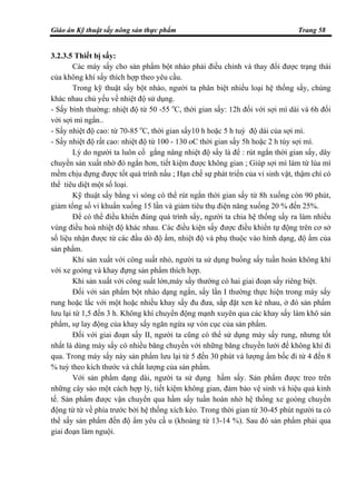 Giáo án Kỹ thuật sấy nông sản thực phẩm Trang 58
3.2.3.5 Thiết bị sấy:
Các máy sấy cho sản phẩm bột nhào phải điều chỉnh và thay đổi được trạng thái
của không khí sấy thích hợp theo yêu cầu.
Trong kỹ thuật sấy bột nhào, người ta phân biệt nhiều loại hệ thống sấy, chúng
khác nhau chủ yếu về nhiệt độ sử dụng.
- Sấy bình thường: nhiệt độ từ 50 -55 o
C, thời gian sấy: 12h đối với sợi mì dài và 6h đối
với sợi mì ngắn..
- Sấy nhiệt độ cao: từ 70-85 o
C, thời gian sấy10 h hoặc 5 h tuỳ độ dài của sợi mì.
- Sấy nhiệt độ rất cao: nhiệt độ từ 100 - 130 oC thời gian sấy 5h hoặc 2 h tùy sợi mì.
Lý do người ta luôn cố gắng nâng nhiệt độ sấy là để : rút ngắn thời gian sấy, dây
chuyền sản xuất nhờ đó ngắn hơn, tiết kiệm được không gian ; Giúp sợi mì làm từ lúa mì
mềm chịu đựng được tốt quá trình nấu ; Hạn chế sự phát triển của vi sinh vật, thậm chí có
thể tiêu diệt một số loại.
Kỹ thuật sấy bằng vi sóng có thể rút ngắn thời gian sấy từ 8h xuống còn 90 phút,
giảm tổng số vi khuẩn xuống 15 lần và giảm tiêu thụ điện năng xuống 20 % đến 25%.
Để có thể điều khiển đúng quá trình sấy, người ta chia hệ thống sấy ra làm nhiều
vùng điều hoà nhiệt độ khác nhau. Các điều kiện sấy được điều khiển tự động trên cơ sở
số liệu nhận được từ các đầu dò độ ẩm, nhiệt độ và phụ thuộc vào hình dạng, độ ẩm của
sản phẩm.
Khi sản xuất với công suất nhỏ, người ta sử dụng buồng sấy tuần hoàn không khí
với xe goòng và khay đựng sản phẩm thích hợp.
Khi sản xuất với công suất lớn,máy sấy thường có hai giai đoạn sấy riêng biệt.
Đối với sản phẩm bột nhào dạng ngắn, sấy lần I thường thực hiện trong máy sấy
rung hoặc lắc với một hoặc nhiều khay sấy đu đưa, sắp đặt xen kẻ nhau, ở đó sản phẩm
lưu lại từ 1,5 đến 3 h. Không khí chuyển động mạnh xuyên qua các khay sấy làm khô sản
phẩm, sự lay động của khay sấy ngăn ngừa sự vón cục của sản phẩm.
Đối với giai đoạn sấy II, người ta cũng có thể sử dụng máy sấy rung, nhưng tốt
nhất là dùng máy sấy có nhiều băng chuyền với những băng chuyền lưới để không khí đi
qua. Trong máy sấy này sản phẩm lưu lại từ 5 đến 30 phút và lượng ẩm bốc đi từ 4 đến 8
% tuỳ theo kích thước và chất lượng của sản phẩm.
Với sản phẩm dạng dài, người ta sử dụng hầm sấy. Sản phẩm được treo trên
những cây sào một cách hợp lý, tiết kiệm không gian, đảm bảo vệ sinh và hiệu quả kinh
tế. Sản phẩm được vận chuyển qua hầm sấy tuần hoàn nhờ hệ thống xe goòng chuyển
động từ từ về phía trước bởi hệ thống xích kéo. Trong thời gian từ 30-45 phút người ta có
thể sấy sản phẩm đến độ ẩm yêu cầ u (khoảng từ 13-14 %). Sau đó sản phẩm phải qua
giai đoạn làm nguội.
 