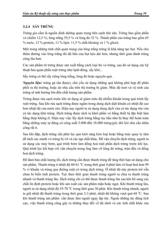 Giáo án Kỹ thuật sấy nông sản thực phẩm Trang 59
3.2.4 SẤY TRỨNG
Trứng gia cầm là nguồn dinh dưỡng quan trọng bên cạnh thịt sữa. Trứng bao gồm phần
vỏ chiếm 12,5 %; lòng trắng 55,5 % và lòng đỏ 32 %. Thành phần của trứng bao gồm 65
% nước, 12 % protein, 11 % lipit, 11,5 % chất khoáng và 1 % gluxit.
Một trong những tính chất quan trọng của lòng trắng trứng là khả năng tạo bọt. Nếu cho
thêm đường vào lòng trắng thì độ bền của bọt kéo dài hơn, nhưng thời gian đánh trứng
cũng lâu hơn.
Các sản phẩm từ trứng được sản xuất bằng cách loại bỏ vỏ trứng, sau đó sử dụng các kỹ
thuật bảo quản phần ruột trứng như lạnh đông, sấy khô...
Sấy trứng có thể sấy riêng lòng trắng, lòng đỏ hoặc nguyên quả.
Nguyên liệu: trứng gà (ăn được), chủ yếu sử dụng những quả không phù hợp để phân
phối ra thị trường, hoặc do nhu cầu trên thị trường bị giảm. Mức độ tươi và vệ sinh của
trứng sẽ ảnh hưởng lớn đến chất lượng sản phẩm.
Trứng được rửa sạch trước khi sử dụng sẽ giảm mức độ nhiễm khuẩn trong quá trình lấy
ruột trứng. Sau khi rửa sạch trứng được ngâm trong dung dịch diệt khuẩn có nhiệt độ cao
hơn nhiệt độ của nước rửa. Hiện nay người ta sử dụng dung dịch vừa có tác dụng rửa vừa
có tác dụng khử trùng. Dịch trứng được tách ra khỏi phần vỏ bằng thiết bị đặc biệt làm
bằng thép không rĩ. Hiện nay việc lấy dịch trứng bằng tay hầu như bị thay thế hoàn toàn
bằng những máy tự động có công suất 5.000 đến 18.000 trứng/giờ, đòi hỏi nhu cầu nhân
công rất ít.
Sau khi đập, dịch trứng cần phải lọc qua lưới sàng kim loại hoặc bằng máy quay ly tâm
để tách các mảnh vỏ trứng bị vỡ và các tạp chất khác. Để vận chuyển dịch trứng, người ta
sử dụng các máy bơm, quá trình bơm làm đồng hoá một phần dịch trứng trước khi lọc.
Quá trình lọc kết hợp với vận chuyển trong ống làm vỡ lòng đỏ trứng, trộn đều và đồng
hoá dịch trứng.
Để đảm bảo chất lượng tốt, dịch trứng cần được thanh trùng để tăng thời hạn sử dụng cho
sản phẩm. Thanh trùng ở nhiệt độ 60-61 o
C trong thời gian 4 phút làm vô hoạt hoá hơn 99
% vi khuẩn và trùng que đường ruột có trong dịch trứng. Ở nhiệt độ này protein trứ vẫn
chưa bị biến tính protein. Tuỳ theo thời gian thanh trùng người ta chia ra thanh trùng
nhanh và thanh trùng lâu. Dịch trứng chỉ có thể được thanh trùng lâu sau khi bổ sung các
chất ổn định protein hoặc khi sản xuất các sản phẩm mặn hoặc ngọt. Khi thanh trùng lâu,
người ta sử dụng nhiệt độ 55-70 o
C trong thời gian 30 phút. Khi thanh trùng nhanh, người
ta giữ nhiệt độ thanh trùng trong thời gian 2-3 phút, nhiệt độ không vượt quá 68 o
C. Sau
khi thanh trùng sản phẩm cần được làm nguội ngay lập tức. Ngoài những tác động tích
cực, việc thanh trùng cũng gây ra những thay đổi về độ nhớt và các tính chất khác của
 